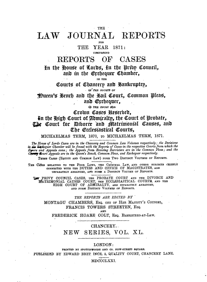 handle is hein.journals/lawjrnl262 and id is 1 raw text is: 






    LAW JOJRNAL REPORTS
                                FOR
                       THE YEAR 1871:



             REPORTS OF CASES

        In tIhe 3i oua of tLorbo., fit tbt pribp Ctounil~,
                anb in tOe orrbequer 0f.amber,
                  -            IN TE
             Courte of e lancerp ant 3anhkruptrp,
                           IN'TRE OOUR7r' OF
    19umeah'   35rarb ant tbt %i Court,       common     1eao,
                          anb Cyrbequer,



     In the 34tgb Court of mbmiraltp, tbt court of 1robate,
  ¢g (Court for Biborrt 'anb ffiatrimbnial Qcau~eo, anu
                     be (orreoiaatftaI court0,
      MICHAELMAS TERM, 1870, To MICHAELMAS TERM, 1871.
  Te House of Lords Cases are in the Chancery and Common Law Volumes respectively; the Decisions
iv M K*4.equer Chamber will be fouxd with the Reports of Cases in the respective Courts from which the
     and Appeal$ come; the Appeals froM Revising Barristers are in the Common Pleas; and the
     Veourt Appeals are in the Queen's Bench, Common Pleas, and Excheguer respectively.
     Tmne CASES (EQUITY AND CommoN LAw) FORM Two DISTINCT VOLUMES OF REPORTS.
TuB CEs RELATING TO THE POOR LAWS, mo CRiMinAL LAw, AND OTHER SUBjECTS CHiEFL
         oomNCvc w T TIn DUTIES AND OFFICE OF MAGISTRATES, ARE
           SEPARATELY ARRANGED, AIM FORtE A DISTINCT VOLUME O REPORTS.
  '    RIVY COUNCIL CASES, THE PROBATE COURT AND THE DIVORCE AND
     ATRIMONIAL CAUSES COURT, THn ECCIESIASTICAL COURT%, saN TUE
           HIGH COURT OF ADMIRALTY, ARE SEPARATELY ARRANGED,
                    AND FORM DIsTInCT VOLUMES OF REPORTS.

                    THE REPORTS ARE EDITED BY
       MONTAGU     CHAMBERS, ESQ. ONE OF HER MAJESTY'S COUNSEL,
                 FRANCIS TOWERS STREETEN, ESQ.
                                 AND
           FREDERICK HOARE COLT, ESQ. BARRISTERS-AT-LAW.

                             CHANCERY..
                NEW       SERIES, VOL. XL.

                              LONDON:
                PRINTED BY SPOTrISVOODE AND CO. NEW-STREEP QUARE.
   PUBLISHED BY EDWARD BEET INCE; 5, QUALITY COURT, CHANCERY LANE.
                             MDCCCLXXI.


