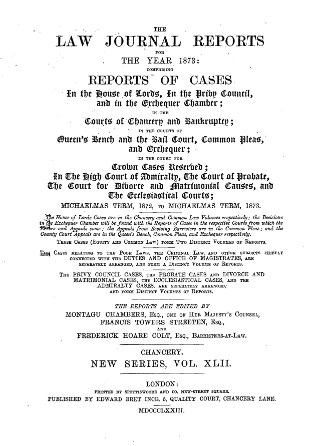 handle is hein.journals/lawjrnl266 and id is 1 raw text is: 


                                THE

     LAW JOURNAL REPORTS
                                FOR
                       THE    YEAR     1873:
                              COPRISING
              REPORTS OF CASES
        in tbe 3iou     of   orbe, In tbt pribp CottnriI,
                anb in tle (rctqutr Cb1ambrr;
                               IN THE
             coutwts of (I)a1tcerp anti 33ankruptcp;
                            IN THE COURTS OF
     Qnuer-c 33vnrb ant the 13atI court, Common jIea!,
                         ant (b  cltqutr;
                            IN THE COURT FOR
                    &robn J1Caae; 3      rbct ;
    Tn r 3Lqb Court of gbmfratp, Qthe Court of Probate,
  OrJ e (Court for Diiborre anu     4ffatrfmontaI (auero, anu
                   ebht earoi~a!tical {eurtw;

      MICTHAELMAS TERM, 1872, TO MICHAELMAS TERM, 1873.
 Ae House of Lorods Cases are in the Chancery and Common Law Volumes respectivey; the Decisions
jnT'e Exchequer Chamber will be found with the Reports of Cases in the respective Courts from which the
M'rs and Appeals come; the Appeals from Revising Barristers are in the Common Pleas ; and the
County Court Appeals are in the Queen's Bench, Commwn Pleas, and Echequer respectively.
     THESE CASES (EQUITY AND C0 mOxN LAw) FORM Two DIsTINcT VoLuMS OF REPORTS.
T   CASES RELATING TO THE POOR LAWS, THE CRIMINAL LAw, AND OTHER SUBJECTS CHIEFLY
        CONNECTED WITH THE DUTIES AND OFFICE OF MAGISTRATES, ARE
           SEPARATELY ARRANGED, AND FORM A DsSTInCtr VOLUME OF REPORTS.
      THE PRIVY COUNCIL CASES, THE PROBATE CASES AND DIVORCE AND
         MATRIMONIAL CASES, THE ECCLESIASTICAL CASES, AND THE
                ADMIRALTY CASES, ARE SEPARATELY ARRANGED,
                    AND FORM DISTINCT VOLUMES OF REPORTS.

                    THE REPORTS ARE EDITED BY
       MONTAGU CHAMBERS, ESQ., ONE OF HER MAJESTY'S COUNSEL,
                 FRANCIS TOWERS STREETEN, EsQ.,
                                 AND
          FREDERICK    HOARE COLT, ESQ., BARRISTERS-AT-LAW.

                            CHANCERY.
              NEW       SERIES, VOL. XLII.

                              LONDON:
               PRINTED BY SPOTTISWOODE AND CO. NEW-STREET SQUARE.
  PUBLISHED BY EDWARD BRET INCE, 5, QUALITY COURT, CHANCERY LANE.
                            MDCCCLXXIIT.



