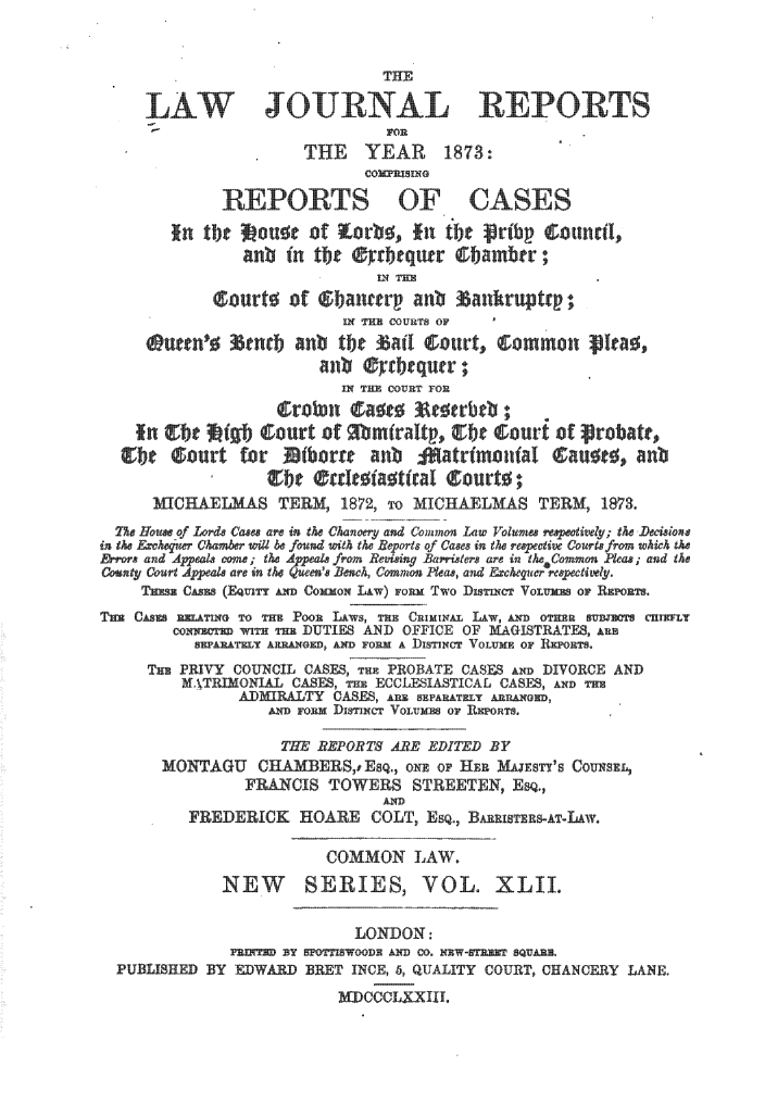 handle is hein.journals/lawjrnl267 and id is 1 raw text is: 


                               THE

       LJOURAL

                      THE     YEAR     1873:
                             cO~nEsINO

             REPORTS OF CASES


               anb Hn t7       equr             TRambr87

            'ourth of         Riancrp r an i           fawhruptc th
                          In       T CO miT e OF

                        an mift, anir;
                          flTIHE COVRiT TON

    In  ibe  g court of  bm~ralt , g t Lourt of patr,,

  Ce curt for           I)or     a hi *atro ial          2 71b

               IICHAELMAS TERUS 1872 'O MICEALMS TERM, 1873
  77w HFo of Lode Cases are en the Chan r and Common  Law Volumes  e ; the -Dedsio~u
in, th &char Chambe will be found with the Reorts ofl Cases in the repctive Courtz frn which the
&'eor, and Appeals coine; the Apeak from Revimmng Barelrs are in theCommon Pleas; and th
   ut Court Appeals are en the Qenu's Benh, Como Pla, and Exchequer  ectily.
   TEC s (Equir  AN Co~ou Liw)   on Tw o Dmrne Vo .ur~ OF RE~HTS

        CONNE :H WITH mu DUTIES AND OFFICE OF MAGISTRATES, auu
          SNALTNY AN   1, AND FORM A DISTINC VOLUXF OF KRFOETS
     Tuu PRIVY COUNCIL CASES, Tx PROBATE CASES Axn DIVORCE AND
         Mf.TRMONIAL CASE, m ECCLEIASTICAL CASES, AXD Two
               ADMI7AT    CAE, --i  & . YEAATI AU-A&W0F,


                    THE REPORT7 ARE EDITED BY
       MONTAGU CHA-ERSE8Q., o1'   O     HE M E Sf'S COUNSEL,
                FRLA-CIS TOWES STREETEN, E.,
          FREDERICK HOARE COLT, ESQ., BA      sh-AT-LAW.

                         COMMON LAW.
             NEW       SERIES, VOL. XLII.

                            LONDON:
              7-NT~ BY 5F~lWOHAND CO. NEW-STEHNF SQUARE.
  PUBLISHED BY EDWA3 BET INCE, 6, QUALITY COURT, CHANCERY LANE.
                          aWCCCLXXIII.


