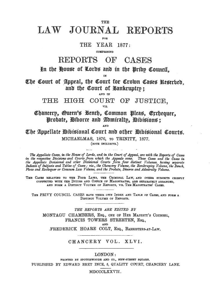 handle is hein.journals/lawjrnl274 and id is 1 raw text is: 




                                  TPlE
             I      JO             lgLL              PO1 S



                        THE      YEAR      1877:


               REPORTS OF CASES
       in tbe  ou e of orb0 an  n the  rfbp  ;ounctI,

 ;bt curt of p , tbt¢ court for  ;ro~n  a t   c~crbeb ,
                  anb tbe  curt of  anlkruptr ;
                                 A IN
       THE HIGH COUT OF JUSTICE,
                                  VIZ.



                                  AND

gtbr   ppeatc Utb~~~~oaif  ourt anb otitr  tblfIonal  ;urtg.
                MICHAELMAS, 1876, To TRINITY, 1877.
                             (BOTH NCUSLID.)


in the ree _ti~ Diissons and Courts from wh the Appals come  Tes Cases and the Cases in
the Appte Dwtiwnal and other D~ivis ional Courts form four dutiwt Volue, hoagny separat
Indexes of Subjects and Tables of Cases ; viz, th Chanery Volge, the Bankruptc Volume, the ewh,
peas and Ffchee or Como Law Voume, and th Probate, Do  and Admiralty Voume,
TH CASEs mESLAITHG To Tim Poon LAWS, nmH CHIMIwAL LAADOHHSBJ~SCmL
     coIINHr1m WITH THE DUTIES AND OPFN E OF MAITAEAESPRTEL ARRANGED,
         AN FORM A DisrNce VOLUME OF OTS, VIE TE AOIATLS' CASES.

   Tim PRIVY COUNCIL CASES HAVE THEM OWN INDEX AND TABLE oF ,   FORM A
                        DisTiNCT VOLUME or REpoRTs.

                      THE REPORTS ARE EDITED BY
        ONTAGU CHABERS, Esqj         o  oF HER MAJESTY'S CoUNsEL,
                  FRANCIS TOWERS STREETEN, ESQ.,
                                  AD
           .FREDERICK HOARE COLT, Esq., BARRISTERS-AT-LAW.


                   CHANCERY             VOL. XLVI.

                               LONDON:
                PFINTED BY SPOTTISWOODE AND CO., -EW'STEEEP SQUARE,
   PUBLISHED BY EDWARD BRET INCE, 5, QUALITY COJRT, CHANCERY LANE.
                            MDCCCLXXVI-.


