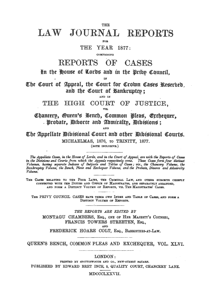 handle is hein.journals/lawjrnl275 and id is 1 raw text is: 





    LAWJORNL REPRTS
                            FOE

                    THE YEAR 1877:


            REPORTS OF C SES
     I[n tbt  OU0C of R~orb6 anb in tbc rtb  Counca,

gIbc court of paT, tbe c;ourt for   ;ro n   ;a  cerbc ,
               anb tbe court of  an~ruptrp;


      THE HIGH COURT OF JUSTICE,




                            ANtD
git   ppdl~att ibi{io al curt anb otber  ibt~io;aI  ourt
             IC~LMANLS, 1876, To TRITY, 1877.


in the ~ine and Court fr'om which the Adat ruectinly come° Tu Cfam form four dine
Rankupteoume, the RBnh, Pleaa and &cvheque Volume, and the  obats, Divor  and Ad~irlty
VoOume

THE CASES ASATING TO THM POOR LAWS, IU CR~LLW, AND OTHXER SUBJECT- C__LT
    CONNECTED WITH THE DUTIRS AND OFC OF A IAT  AR SEPARATELY ARRANGED,
        AND FORM A DISTi CT VOLUMEo ORT,   TE MAGOISTRAT' CAsES

  THE PRIVY COUNCIL CASF HAvE TH im oWN IEDzE A  D TABL oR CASH , A   A
                    ISTINC VOLUME OF REPORTS.

                  THE REPORTS ARE EDITED F
      MONTAGU CH      ERS, EsO oNE oF H0   MaEsTY's COUNSEL,
              FRANCIS TOWERS STREETEN, Esq.
                            AD
         FREDERICK HOARE COLT, EQ., BA=stn1E-AT-LAW.


 QUEEN'S BENCH, COMMON PLEAS AND EXCHEQUER, VOL. XLVL

                         LONDON:

              PRINTR BY POTISWOODE AND CO), KST?% AF.
  PUBLISHED BY EDWARD BEET INCE, 6, QUALITY COURT, CHA!CERY LANE.
                       MICCCLXX-H.


