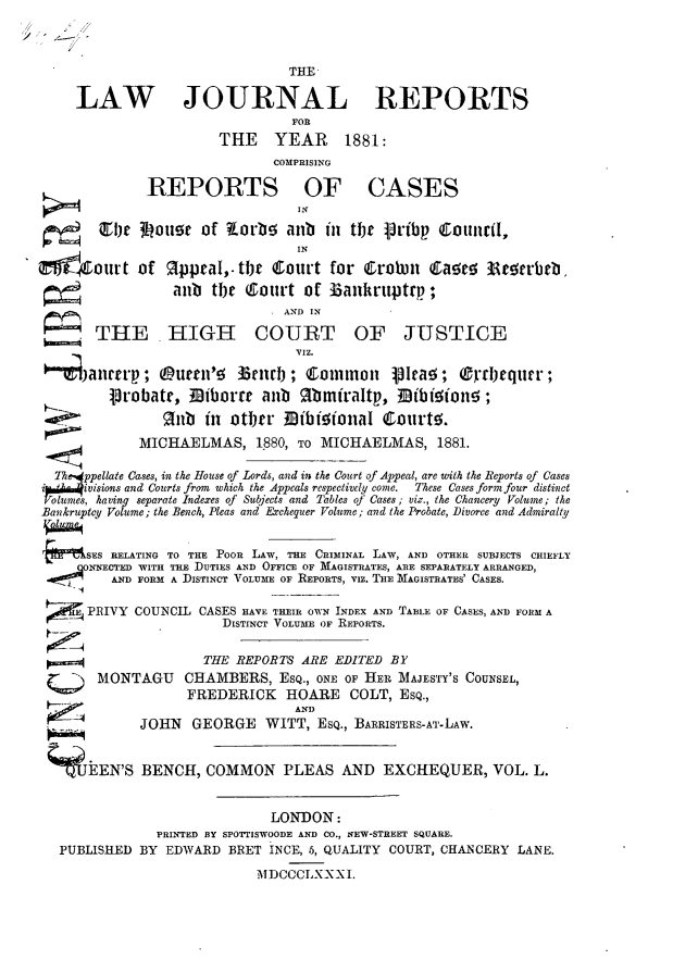 handle is hein.journals/lawjrnl285 and id is 1 raw text is: 

/


                                THE

    LAW JOURNAL REPORTS
                                FOR
                       THE YEAR 1881:
                              COMPRISING

              REPORTS OF CASES
                                 IN

       C1be  3housr  of korbs  anb  in  the gribp  Colucil,
                                 IN

       our t of 2ppeal,. tbt  Court  for Crotom  t         aset  3arbtb,
                 anb  tbt Qourt   of Zankruptrp;
                               AND IN

       THE HIGH COURT OF JUSTICE


   alleitry;   (Ruren'd  3af); Eltimon lead Ordlequer;
         1robate,  Biborre  anb  gbmfraltp,   33ibisions;

    ____ ~      9    fnbit otljer Dibiooal  floutt.

             MICHAELMAS, 1880,   TO MICHAELMAS, 1881.

  Thppellate ases, in the House of Lords, and in the Court of Appeal, are with the Reports of Cases
  i-ivisions and Courts from which the Appeals respectively come. These Cases form four distinct
  lme.s, having separate Inderes of Subjects and Tables of Cases; viz., the Chancery Volume; the
Bankruptzy Volume; the Bench, Pleas and Exchequer Volume; and the Probate, Divorce and Admiralty


      SES RELATING TO THE POOR LAW, THE CRIMINAL LAw, AND OTHER SUBJECTS CHIEFLY
      NNECTED WITH THE DUTIES AND OFFICE OF MAGISTRATES, ARE SEPARATELY ARRANGED,
         AND FORM A DISTINCT VOLUME OF REPORTS, VIz. THE MAGISTRATES' CASES.

      PRIVY COUNCIL CASES HAVE THEIR OWN INDEX AND TABLE OF CASES, AND FORM A
                       DISTINCT VOLUME OF REPORTS.


                     THE REPORTS ARE  EDITED BY
       MONTAGU    CHAMBERS, ESQ.,  ONE OF HER MAJESTY'S COUNSEL,
                   FREDERICK   HOARE COLT, ESQ.,
                                AND              -A
             JOHN  GEORGE WITT, ESQ.,   BARRISTERS-AT-LAW.


  S   EEN'S  BENCH,  COMMON PLEAS AND EXCHEQUER, VOL. L.


                             LONDON:
               PRINTED BY SPOTTISWOODE AND CO., NEW-STREET SQUARE.
  PUBLISHED  BY EDWARD  BRET INCE, 5, QUALITY COURT, CHANCERY LANE.

                            MDOCCLXXXI.


