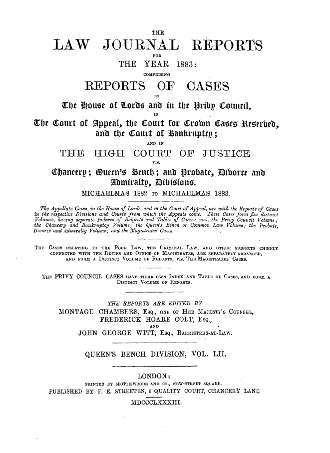 handle is hein.journals/lawjrnl287 and id is 1 raw text is: 





      LAW JOURNAL REPORTS
                                  FOR
                         THE YEAR        1883:
                                C0I PRISING

               REPORTS OF CASES
                                   IN

        cir   3 ouor of Kob! alb      tin tjt .Pribp CoitturtI,,
                                   IN

C1be C;ourt of R.ppeal, tlhe Court for Crobin       Caae; 3e3   trbrb,
                  anb tbt Court of  3aukruptrp;
                                 AND IN
        THE HIGH COURT OF JUSTICE

                                  VIZ.
     1banatp; Outtn'o       3tnd; aiib    1robatt, 3iborct     anb
                      ftni/raltp., Mitbioiono.

              MICHAELMAS 1882 To MICHAELMAS 1883.

  The Appellate Cases, in the House o.f Lords, and in the Court of Appeal, are with the Reports of Cases
isl the respective Divisions and Courts from which the Appeals come. These Cases form five distinct
Volumes, having separate Indexes of Subjects and Tables of Cases: viz., the Privy Council Volume ;
the Chancery and Bankruptcy Volume; the Queen's Bench or Common Law Volume; the Probate,
Divorce and Admiralty Volume; and the Magistrates' Cases.


THE CASES RELATING TO THE POOR LAW, THE CRIMINAL LAW, AND OTHER SUBJECTS CHIEfLY
     CONNECTED WITH THE DUTIES AND OFFICE OF MAGISTRATES, ARE SEPARATELY ARRANGED,
         AND FORM A DISTINCT VOLUME OF REPORTS, VIZ. T lE MAGISTRATES' CASES.


   THE PRIVY COUNCIL CASES HAVE THEIR OWN INDEX AND TABLE OF CASES, AND FORM A
                        DISTINCT VOLUME OF REPORTS.


                     THE REPORTS ARE EDITED BY
       MONTAGU CHAMBERS, ESQ., ONE OF HER MAJESTY'S COUNSEL,
                   FREDERICK HOARE COLT, ESQ.,
                                 AND
             JOHN GEORGE WITT, EsQ., BARPISTEES-AT-LAw.


               QUEEN'S BENCH DIVISION, VOL. LII.


                              LONDON:
               PRINTED BY SPOTrTISWOOI)E AND CO., NEW-STREET SQUAIE,
     PUBLISHED BY F. E. STREETEN, 6 QUALITY COURT, CHANCERY LANE

                            MDCCCLXXXIII.



