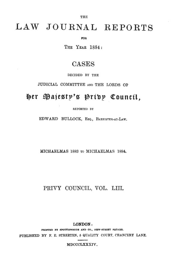 handle is hein.journals/lawjrnl291 and id is 1 raw text is: 


THE


LAW JOURNAL REPORTS

                        FOm

                  THE YEAR 1884:



                    CASES

                    DECIDED BY THE

        JUDICIAL COMMITTEE AND THE LORDS O?




                     REPORTED BY

        EDWARD BULLOCK, EsQ., BARRISTFU-AT-LAW.


        MICHAELMAS 1883 To MICHAELMAS 1884.







        PRIVY    COUNCIL, VOL. LIII







                   LONDON:
        PRINTED BY SPOTTIWOOD AND CO., NEW-STRET SQUARE.
PUBLISHED BY F. E. STREETEN, 5 QUALITY COURT, CHANCERY LANE.

                 MDCCCLXXXIV.


