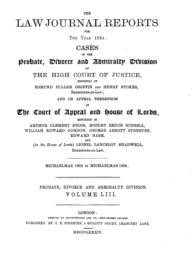 handle is hein.journals/lawjrnl292 and id is 1 raw text is: 

                        THE


LAW JOURNAL REPORTS
                         FOR
                   THE YEAR 1884

                      CASES
                        IN THE

 probate,     iborce aub 2Minraltp         ibtizion
                         OF

      THE HIGH COURT OF JUSTICE,
                      REPORTED BY
       EDMUND FULLER GRIFFIN AND HENRY STOKES,
                    BARRISTERS-AT-LAW;
               AND ON APPEAL THEREFROM
                         IN

Ztbe Court of 2(ppeat anb iou.e of Jlorb ,
                      REPORTED BY
     ARTHUR CLEMENT EDDIS, ROBERT BRUCE RUSSELL,
   WILLIAM EDWARD GORDON, GEORGE ABBOTT STREETEN,
                    EDWARD NASH,
                         AND
      (in the House of Lords) LIONEL LANCELOT SHADWELL,
                    BARRISTERS-AT-LAW.



           MICHAELMAS 1883 TO MICHAELMAS 1884.




         PROBATE, DIVORCE AND ADMIRALTY DIVISION.

                  VOLUME LIII.



                      LONDON:
            PRINTED BY SPUTTISWOODE AND CO., NEW-STRERT SQUARE.
    PUBLISHED BY F. E. STREETEN, 5 QUALITY COURT, CHANCERY LANE.

                     MDCCCLXXXIV.


