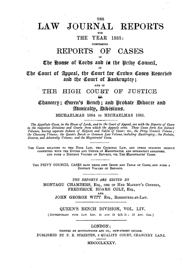 handle is hein.journals/lawjrnl294 and id is 1 raw text is: 



                                  THE

     LAW JOURNAL REPORTS
                                  FOR
                        THE YEAR 1885:

                               COMPRIIING

              REPORTS OF CASES
                                  IN
        ebe 3Lonor of      orb   anb    H the  prbp Counc il,
                                  IN

OC     ourt of Rpiwal, tfit (ourt for Ctrobm        Quo~e 33rorrb
                  anb  tbt ecourt of sankruptrt;
                                AND IN
        THE HIGH COURT OF JUSTICE


      Qebaneerp; Q uee53'    5 urb; an     probatr 33iborre an
                      gbmtraltp, Bibriton.
              MICHAELMAS 1884 TO MICHAELMAS 1885.

  The Appellate Cases, in the House of Lords, and in the Court of Appeal, are with the Reports of Cases
in the respective Divisions and Courts from which the Appeals come. These Cases form five distinct
Volumes, having separate Indexes of Subjects and Tablis of Cases: viz., the Privy Council Volume ;
the Chancery Volume; the Queen's Bench or Common Law Volume, including Bankruptcy; the Probate,
Divorce, and Admiralty Volume; and the Magistrates' Cases.

THE CASES RELATING TO THE POOR LAW, THE CRIMINAL LAW, AND OTHER SUBJECTS CHIEFLY
     CONNECTED WITH TEE DUTIES AND OFICE OF 11AGISTRATES, ARE SFPARATELY ARRANGED,
          AND FORM A DISTINCT VOLUME OF REPORTS, vIZ. THE IIAGISTRATES' CASES.


   THE PRIVY COUNCIL CASES HAVE THEIR OWN IDEX AN) TABLE OF CASES, AND FORM A
                        DISTINCT VOLUME OF REPORTS.


                      THE REPORTS ARE EDITED BY
        MONTAGU CHAMBERS, Esq., ONE OF HER MAJESTY'S COUNsEL,
                    FREDERICK    HOARE COLT, ESQ.,
                                  AND..
              JOHN GEORGE WITT Esq., BARRiSTERS-AT-LAw.


                QUEEN'S BENCH      DIVISION, VOL. LIV.
          C CONTEMPORARY wrrT LAW REP. 14 AND 15 Q.B. D. ; 10 APP. CAS.)


                               LONDON:
                PRINTED BY SPOTTISWOODE AND CO., NEW-STREET SQUARE.
     PUBLISHED BY F. E. STREETEN, 5 QUALITY COURT, CHANCERY LANE.

                             MDCCCLXXXV.


