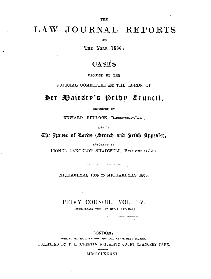 handle is hein.journals/lawjrnl300 and id is 1 raw text is: 





LAW JOURNAL REPORTS

                        FOR

                  THE YEAR 1886:



                     CASItS

                   DECIDED BY THE

        JUDICIAL COMMITTEE AND THE LORDS OF

    lor .4aimgtp'o tbribp Council,


                     REPORTED BY

          EDWARD BULLOCK, BARRISTER-AT-LAW;

                      AND IN

  Cbe 0out of torbN (Oioteb anb 3Rtb R pal),

                     REPORTED BY
      LIONEL LANCELOT SHADWELL, BARRISTER-AT-LAw.




         MICHAELMAS 1886 TO MICHAELMAS 1886.





         PRIVY    COUNCIL, VOL. LV.
              [CONTEMPORARY WITH LAW REP. 11 APP. CAS.]




                     LONDON:
         PRINTED B3Y SPOTT1SWOODE AND CO., NEW-STREET SQUARE.
 PUBLISHED BY F. E. STREETEN, 6 QUALITY COURT, CEANCERY LAN'E.

                   MDCCCLXXXVI.


