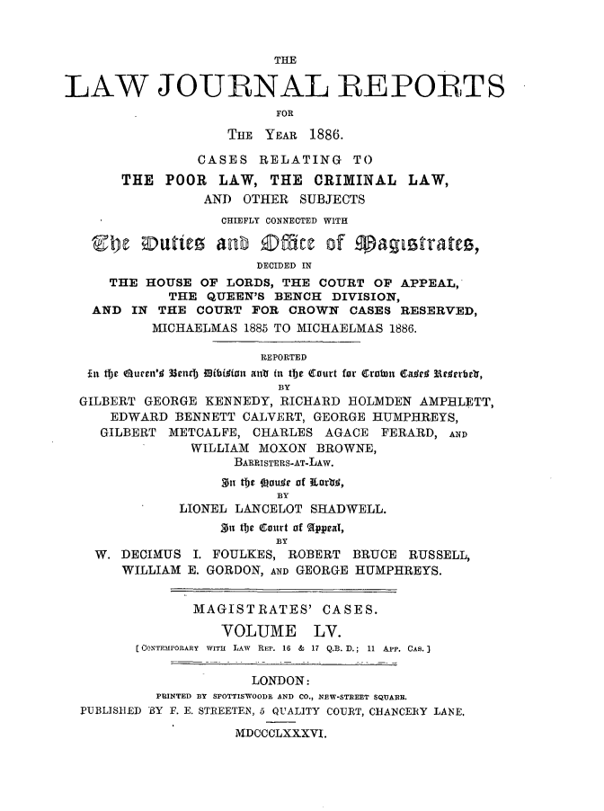 handle is hein.journals/lawjrnl302 and id is 1 raw text is: 



                          THE

LAW JOURNAL REPORLTS
                          FOR

                    THE YEAR 1886.

                CASES RELATING TO
       THE POOR LAW, THE CRIMINAL LAW,
                 AND OTHER SUBJECTS
                   CHIEFLY CONNECTED WITH


                       DECIDED IN
     THE HOUSE OF LORDS, THE COURT OF APPEAL,
             THE QUEEN'S BENCH DIVISION,
   AND IN THE COURT FOR CROWN CASES RESERVED,
           MICHAELMAS 1885 TO MICHAELMAS 1886.

                        REPORTED
   In tbe 6urn'4 33vinb iibidivu ant fit the Court for erawn Ca dr  W rtrbr1,
                          BY
  GILBERT GEORGE KENNEDY, RICHARD HOLMIDEN AMPRLETT,
      EDWARD BENNETT CALVERT, GEORGE HUMPHREYS,
    GILBERT METCALFE, CHARLES AGACE FERARD, AND
               WILLIAM MOXON BROWNE,
                     BARRISTERS-AT-LAW.
                     Sntbs J~auqe of IKorlrj,
                          BY
              LIONEL LANCELOT SHADWELL.
                   n tbe C$ourt of (ppeal,
                          BY
    W. DECIMUS I. FOULKES, ROBERT BRUCE RUSSELL,
       WILLIAM E. GORDON, AND GEORGE HUMPHREYS.


                MAGISTRATES' CASES.

                   VOLUME LV.
         [CONTEMrORA Y  WITH  LAW  REP. 16 &  17 Q.B. D.; 11 APP. CAS. 3

                       LONDON:
           PRINTED BY SPOTTISWOODE AND CO., NEW-STREET SQDARR.
  PUBLISIED 'BY F. E. STREETEN, 5 QUALITY COURT, CUtANCERY LANE.

                     MDCCCLXXXVI.



