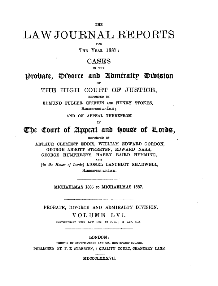 handle is hein.journals/lawjrnl306 and id is 1 raw text is: 






LAW JOURNAL REPORTS
                         FOR
                   THE YEAR 1887:

                      CASES
                        IN THE

 ]probate,    tborce  anb   Abmtraltp    ;Dtbtgion
                         OF
      THE HIGH COUBT OF JUSTICE,
                      REPORTED BY
       EDMUND FULLER GRIFFIN AND HENRY STOKES,
                    BAERiSTERS-AT-LAw;
               AND ON APPEAL THEREFROM
                         IN

Z1e Court of afppeal anb pouge of Rorbs,
                      REPORTD BY
    ARTHUR CLEMENT EDDIS, WILLIAM EDWARD GORDON,
        GEORGE ABBOTT STREETEN, EDWARD NASH,
      GEORGE HUMPHREYS, HARRY BAIRD HEMMING,
                         AND
      (in the Houe of Lorde) LIONEL LANCELOT SHADWELL,
                    BARRISTERS-AT-LAw.


           MICHAELMAS 1886 To MICHAELMAS 1887.



       PROBATE, DIVORCE AND ADMIRALTY DIVISION.

                 VOLUME LVI.
           CoNTMroRARY WITH LAW REP. 12 P. D.; 12 App. CAs.


                      LONDON:
           P1RINTED IY SPOTTISWOODE AND CO., EW-STRiET SQUARE.
    PUBLISHED BY F. R STREETEN, 5 QUAITTY COURT, CHANCERY LANE.

                    MDCCCLXXXVII.


