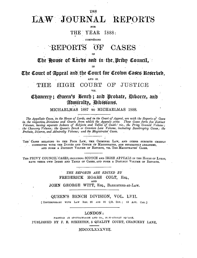 handle is hein.journals/lawjrnl309 and id is 1 raw text is: 




     LAW JOURNAL REPORTS

                        THE YEAR 1888:


                                COMPRISINO

              ' EPORT               (OF CASES
                                  SIN

        tbel~     o 31 oif* tLrbo0aab fintbrcpribp    Counc(il-
                                   IN

Cbe Court of 9IppraI anb.te Court for Crovn* Cias;e          ArUb,
                                 AND IN,

        THE HIGH COURT OF JUSTICE
                                   VIZ.
     ebanctrp; (umc'o        3enrb ; aui   Probate,     iborre, anRb
                       Mfahfraltp., 33ibfione;

              MICHAELMAS 1887 TO MICHAELMAS 1888.

  The Appellate Cases, in the House of Lords, and in the Court of Appeal, are with the Reports of Case8
in the respective.Divisions and Courts from whibh the Appeals. come. These Cases form five distinct
Volumes, having separate Indexes of Subjects and Tables of Casbi:' viz., the Privy Council Volume;
the Chancery Volume; the Queen's Bench or Comnion Law Volume, including Bankruptcy Cases; the
Probate, Divorce, and Admiralty Volume; and the Magistrates' Cases.


,rim' OASES RELATING TO THE POOR LAW, THE CRIMINAL LAW, AND OTHER SUBJECTS CHIEFLY
     CONNECTED WITH THE DUTIES AND OFFICE 6F MAGISTRATES, ARE SEPARATELY ARRANGED,
          AND FORM A DISTINCT VOLUME OF REPORTS, VIZ. THE MAGISTRATES' CASES.


 THE PRIVY COUNCIL CASES, INCLUDING SCOTCH AND IRISH APPEALS IN THE HOUSE OF Losus,
    HAVE THEIR OWN INDEX AD TABLE OF CASES, AND FORM A DISTINCT VOLUME OF REPORTS.


                      THE REPORTS ARE EDITED BY
                   FREDERICK     HOARE    COLT, ESQ.,
                                   AND
              JOHN GEORGE WITT, EsQ., BARRISTERS-AT-LAw.


              QUEEN'S BENCH DIVISION, VOL. LVII.
          [CONTEMPORARY WITH LAW REP. 20 AND 21 Q.B. Div.; 13 APP. CAS.]


                               LONDON:
                PRINTED JY SPOTTISWOODE AND CO., NJ-W-STriEET SQVC!AE.
     PUBLISHED BY F. E. STREETEN, 5 QUALITY COURT, CHANCERY LANE.

                             AIDCCCLXXXVIII.


