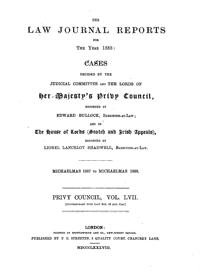 handle is hein.journals/lawjrnl310 and id is 1 raw text is: 





LAW JOURNAL REPORTS

                         FORl

                  THE YEAR 1888:


                     OAgES

                     DECIDED BY THE

        JUDICIAL COMMITTEE AND THE LORDS OF

    i er,j o'aeztp'z P~ribp Council,


                      REPORTED BY

           EDWARD BULLOCK, BARRISTER-AT-LAW;

                       AND IN
   1f~e ?ou e of Lorb ( 'otteb an :Wrfij IppeaI ),

                      REPORTtD BY
      LIONEL LANCELOT SHADWELL, BARRISTER-AT-LAW.




         MICHAELMAS 1887 TO MICHAELMAS 1888.





         PRIVY COUNCIL, VOL. LVII.
              [CONTJEMPOR1ARY WITH LAW REP. 1 App. CAs.]


                    LONDON:
        PRINTED BY SPOTTISWOODE AND CO., NEW-STREET SQUARE.
PUBLISHED BY F. E. STREETEN, 5 QUALITY COURT, CBANCERY LANE.

                 MDCCCLXXXVIII.


