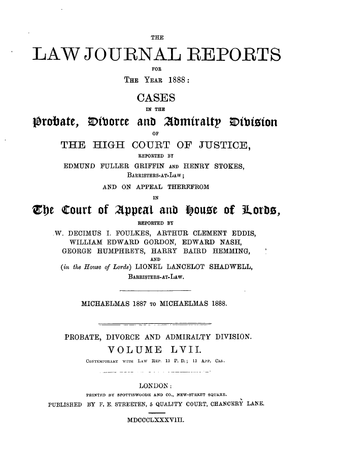 handle is hein.journals/lawjrnl311 and id is 1 raw text is: 



                        THE


LAW JOURNAL REPORTS
                        FOR

                   THE YEAR 1888:

                     CASES
                       IN THE

orobate, ;Diborce anb      mmirattp     otbiion
                         OF

      THE HIGH COURT OF JUSTICE,
                      REPORTED BY
      EDMUND FULLER GRIFFIN AND HENRY STOKES,
                   BARRISTEEs-AT-LAw;
              AND ON APPEAL THEREFROM
                         IN

ZIbe Court of Appeat anb Pou e of iLorbt,
                      REPORTED BT
    W. DECIMUS I. FOULKES, ARTHUR CLEMENT EDDIS,
        WILLIAM EDWARD GORDON, EDWARD NASH,
      GEORGE HUMPHREYS, HARRY BAIRD HEMMING,
                        AND
      (in the House of Lords) LIONEL LANCELOT SHADWELL,
                    BARRISTERS-AT-LAw.



          MICHAELMAS 1887 TO MICHAELMAS 1888.




       PROBATE, DIVORCE AND ADMIRALTY DIVISION.

               VOLUME LVII.
           COXEMO1ARY  iiTvH  LAW REP. 13  P. D.;  13  APP. CUA.


                      LONDON:
           PRINTED 1Y SPOTTISWOODE AND CO., NEV-STREETS QUARE.
   PUBLISHED BY F. E- STREETEN, 5 QUALITY COURT, CHANCERY LANE.

                   MDCCCLXXXV1II.


