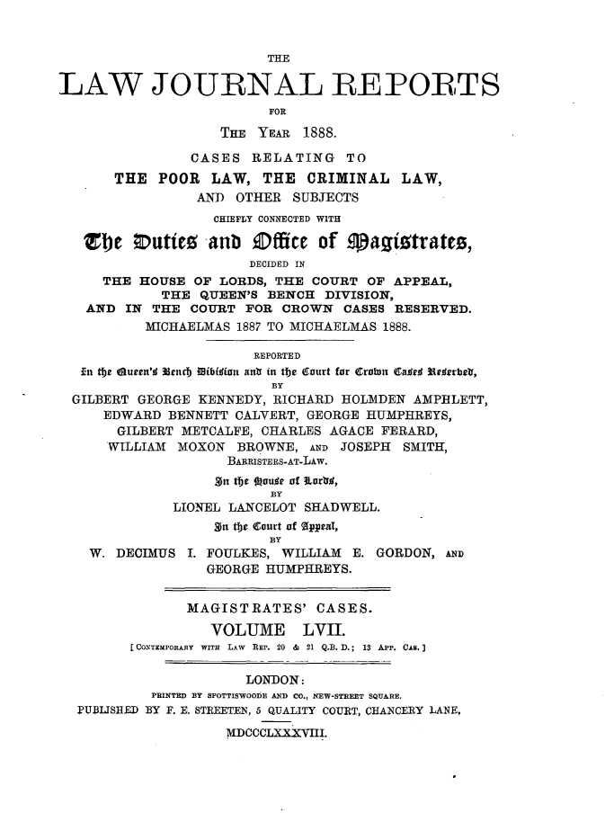 handle is hein.journals/lawjrnl312 and id is 1 raw text is: 


                         THE

LAW JOURNAL REPORTS
                         FOR

                   THE YEAR 1888.

                CASES RELATING TO
       THE POOR LAW, THE CRIMINAL LAW,
                 AND OTHER SUBJECTS
                   CHIEFLY CONNECTED WITH

   'e      uti    anb Office of 9agitrates,
                       DECIDED IN
     THE HOUSE OF LORDS, THE COURT OF APPEAL,
            THE QUEEN'S BENCH DIVISION,
   AND IN THE COURT FOR CROWN CASES RESERVED.
          MICHAELMAS 1887 TO MICHAELMAS 1888.

                       REPORTED
   ,En the Oueen'l Neiid) iib~ifon ant in the Court for Cralmn Caftd 3ae vrbr,
                          BY
  GILBERT GEORGE KENNEDY, RICHARD HOLMDEN AMPHLETT,
     EDWARD BENNETT CALVERT, GEORGE HUMPHREYS,
       GILBERT METCALFE, CHARLES AGACE FERARD,
       WILLIAM MOXON BROWNE, AND JOSEPH SMITH,
                    BARRISTERS-AT-LAw.
                    ~$ jje  u~  of iLarrO,
                         BY
              LIONEL LANCELOT SHADWELL.
                   gn the Court of %¢peaT,
                         BY
    W. DECIMUS I. FOULKES, WILLIAM E. GORDON, AND
                  GEORGE HUMPHREYS.


               MAGISTRATES' CASES.

                  VOLUME LVII.
         CONTZMPORAHY  WITH  LAW  REP. 20  &  21 Q.B. D.; 13 App. CAB.]

                      LONDON:
           PRINTED BY SPOTTISWOO1E AND CO., NEW-STREET SQUARE.
  I'UBLISHRD BY F. E. STEETEN, 5 QUALITY COURT, CHANCERY LANE,
                    MDCCCLXXXVIII.


