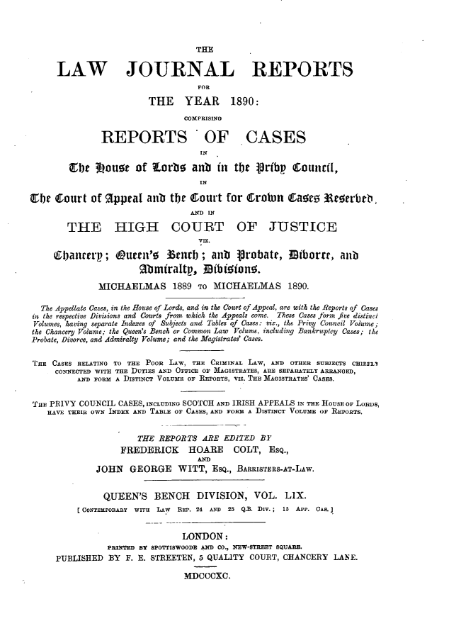 handle is hein.journals/lawjrnl318 and id is 1 raw text is: 



                                  THE


      LAW JOURNAL REPORTS
                                   FOR

                        THE YEAR         1890:
                                COMPRISING

               REPORTS OF CASES
                                   IN

        be 3ouae of torbe aub          in tbe lribp   ~ounrit,
                                   IN

EbIt Court of 9ppeal aub the Court for CtroWn CIaor          3aeterb ,
                                 AND IN

        THE HIGH COURT OF JUSTICE
                                   VrIZ.

     6ban'erp; Ourn'g 35nrb; anb 4robate, 0iborar, anb
                       gb miraltp, ]Bibioion5.

              MICHAELMAS 1889 TO MICHAELMAS 1890.

  The Appellate Cases, in the House of Lords, and in the Court of Appeal, are with the Reports of Cases
in the respective Divisions and Courts from which the Appeals come. These Cases form five distinct
Volumes, having separate Indexes of Subjects and Tables of Cases: viz., the Privy Council Volume;
the Chancery Volume; the Queen's Bench or Common Law Volume, including Bankruptcy Cases; the
Probate, Divorce, and Admiralty Volume; and the Magistrates' Cases.


'FIE CASES RELATING TO THE POOR LAW, THE CRIMINAL LAW, AND OTHER SUBJECTS CHIEFLT
     CONNECTED WITH THE DUTIES AND OFFICE OF MAGISTRATES, ARE SEPARATELY ARRANGED,
          A-ND FORM A DISTINCT VOLUME OF REPORTS, VIZ. THE MAGISTRATES' CASES.


THE PRIVY COUNCIL CASES, INCLUDING SCOTCH AND IRISH APPEALS IN THE HOUSE OF LORDS,
    HAVE THEIR OWN INDEX AND TABLE OF CASES, AND FORM A DISTINCT VOLUME OF REPORTS.


                      THE REPORTS ARE EDITED BY
                   FREDERICK     HOARE    COLT, Esq.,
                                   AND
              JOHN GEORGE WITT, EsQ., BARRISTERS-AT-LAw.


              QUEEN'S     BENCH   DIVISION, VOL. LIX.
          C CONTEMPORARY WITH LAW  REP. 24 AND 25 Q.B. DiV.; 15 APP. CAS. I


                               LONDON:
                PRINTED BY SPOTTISWOODE AND CO., NEW-STREET SQUARE.
     PUBLISHED BY F. E. STREETEN, 5 QUALITY COURT, CHANCERY LANE.

                                MDCCCXC.


