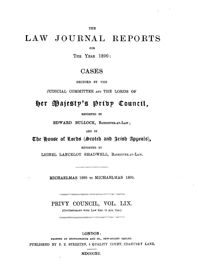 handle is hein.journals/lawjrnl319 and id is 1 raw text is: 




                         THE


LAW JOURNAL REPORTS

                         FOR

                   THE YEAR 1890:



                      CASES

                    DECIDED BY THE

        JUDICIAL COMMITTEE AD THE LORDS OF




                      REPORTED BY

           EDWARD BULLOCK, BARRISTER-AT-LAW;

                        AND IN

     30beiotta of torbo (,&coteb aub 3rib 1I ~praftO),

                      REPORTED BY

      LIONEL LANCELOT SHADWELL, BARRISTER-AT-LAw.




         MICHAELMAS 1889 TO MICHAELMAS 1890.





         PRIVY COUNCIL, VOL. LIX.
              [CONTEMPORARY WITH LAW REP. 15 A-PP. CAS.]




                      LONDON:
          PRINTED BY SPOTT1SWOODE AND CO., NEW-STREET SQUARE.
  PUBLISHBD BY F. E. STREETEN, 5 QUALITY COURT, C13AICEIRY LANZE

                      MDCCCXC.


