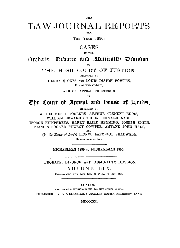handle is hein.journals/lawjrnl320 and id is 1 raw text is: 



                         THE


LAW JOURNAL REPORTS
                         FOR

                   THE YEAR 1890:

                      CASES
                        IN THE

!robate, Oiborce anb        2tbmiraltp     t'bizton
                         OF

      THE HIGH COURT OF JUSTICE
                      REPORTED BY
        HENRY STOKES AND LOUIS DISTON POWLES,
                    BARRISTERS-AT-LAw;
               AND ON APPEAL THEREFROM
                         IN

!Te Court of .2ppeal anb I)ou!e of           .ots,
                      REPORTED BY
     W. DECIMUS I. FOULKES, ARTHUR CLEMENT EDDIS,
        WILLIAM EDWARD GORDON, EDWARD NASH,
GEORGE HUMPHREYS, HARRY BAIRD HEMMING, JOSEPH SMITH,
  FRANCIS BOOKER FITZROY COWPER, AMYAND JOHN HALL,
                         AND
      (in the House of Lords) LIONEL LANCELOT SHADWELL,
                    BARRISTERS-AT-LAW.


          MICHAELMAS 1889 TO MICHAELMAS 1890.


       PROBATE, DIVORCE AND ADMIRALTY DIVISION.
                 VOLUME LIX.
           CONTEMPORARY WITH LAW REP. 15 P. D.; 15 App. CAS.


                      LONDON:
           PRINTED BY SPOTTISWOODE AND CO., NEW-STRFXT SQUARE.
   PUBLISHED BY F. E. STREETEN, 5 QUALITY COURT, CHANCERY LANE.

                      MDCCCXC.


