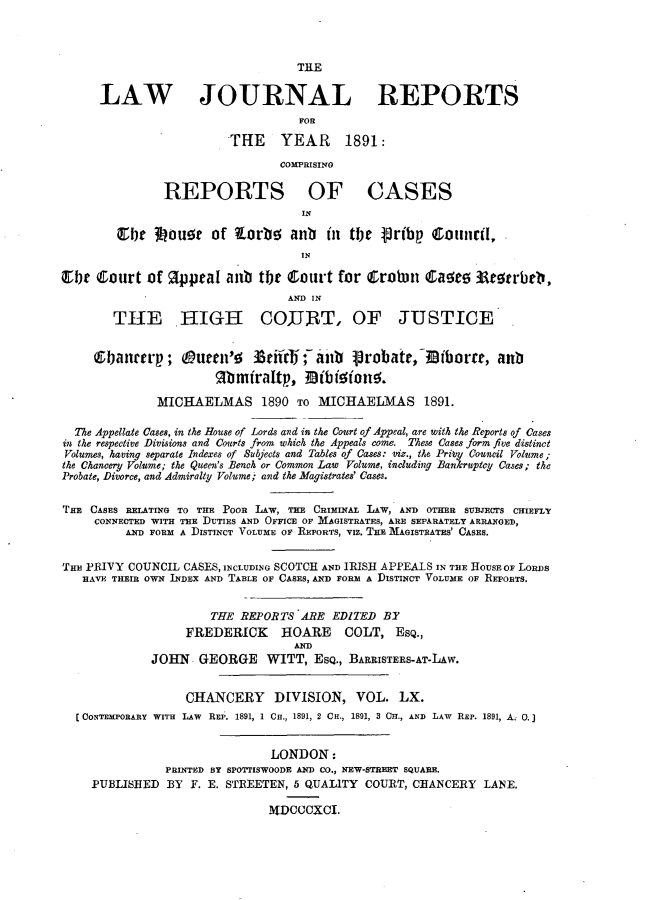 handle is hein.journals/lawjrnl321 and id is 1 raw text is: 



                                   THE

      LAW JOURNAL REPORTS
                                   FOR

                         THE    YEAR      1891:
                                COMPRISING

               REPORTS OF CASES
                                   IN

        ~Cfe IMUOur of E005b anb       in tbe Joribp  Counil,
                                   IN


Ebt Court of pprat anb tje court for Crohm           Qa~e    Aet  rbli,
                                 AND IN
        THE HIGH COJJRT, OF JUSTICE


     (9banrrp; Ouen'  0      Seiirc ;- anb Jrobatr,-iEBiborrr, anb
                       lbmiraltp., Mibioione;.

              MICHAELMAS 1890 TO MICHAELMAS 1891.

  The Appellate Cases, in the House of Lords and in the Court of Appeal, are with the Reports of Cases
in the respective Divisions and Courts from which the Appeals come. These Cases form five distinct
Volumes, having separate Indexes of Subjects and Tables of Cases: viz., the Pri y Council Vol'ume;
the Chancery Volume; the Queen's Bench or Common Law Volume, including Bankruptcy Cases; the
Probate, Divorce, and Admiralty Volume; and the Magistrates' Cases.

THE CASES RELATING TO THE POOR LAW, THE CRImINA.L LAW, AND OTHER SUBJECTS CHIEFLY
     CONNECTED WITH THE DUTIES AND OFFICE OF MAGISTRATES, ARE SEPARATELY ARRANGED,
         AND FORM A DISTINCT VOLUME OF REPORTS, VIz. THE MAGISTEATES' CASES.


THE PRIVY COUNCIL CASES, INCLUDING SCOTCH AND IRISH APPEALS IN TEE HOUSE OF LoRDS
   HAVE THEIR OWN INDEX AND TABLE OF CASES, AND FORM A DISTINCT VOLUME OF REPORTS.


                      THE REPORTS ARE EDITED BY
                  FREDERICK HOARE COLT, ESQ.,
                                  AND
             JOHN GEORGE WITT, ESQ., BARRISTERS-AT-LAw.


                  CHANCERY     DIVISION, VOL. LX.
  [CONTEMPORARY WITH LAW REP. 1891, 1 CH., 1891, 2 CH., 1891, 3 CH., AND LAW REP. 1891, A.; 0.]


                               LONDON:
               PRINTED BY SPO TISWOODE AND CO., NEW-STREET SQUARE.
    PUBLISHED BY F. E. STREETEN, 5 QUALITY COURT, CHANCERY LANE.

                              MDCCCXCI.


