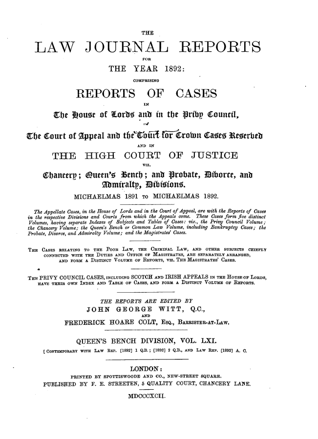 handle is hein.journals/lawjrnl326 and id is 1 raw text is: 



                                  THE


  LAW JOURNAL REPORTS
                                  FOR

                        THE YEAR 1892:

                               COMPRISING

               REPORTS OF CASES


        Cbe loust of torbe anb        in tbe 1ribp    CounriI,


E1bt Court of IpeaI anti tfbe'toif{fo-r robin Caa 3Rrerbtb
                                 AN D IN

        THE HIGH COURT OF JUSTICE
                                  VIZ.
     Gban    rp; 0utl'      Ztnclb; an     -robate, Biborre, anb



              MICHAELMAS 1891 TO MICHAELMAS 1892.

  The Appellate Cases, in the House of Lords and in the Court of Appeal, are with the Reports of Cases
in the respective Divisions and Courts from which the Appeals come. These Cases form five distinct
Volumes, having separate Indexes of Subjects and Tables of Cases: viz., the Priuy Council Volume;
the Chancery Volume; the Queen's Bench or Common Law Volume, including Bankruptcy Cases; the
Probate, Divorce, and Admiralty Volume; and the Magistrates' Cases.


THE CASES RELATING TO THE -POOR LAW, THE CRIMINAL LAW, AND OTHER SUBJECTS CHIEFpy
     CONNECTED WITH THE DUTIES AND OFFICE OF MAGISTRATES, ARE SEPARATELY ARRANGED,
          AND FORM A DISTINCT VOLUME OF REPORTS, VIZ. THE MAGISTRATES' CASES.


THE PRIVY COUNCIL CASES, INCLUDING SCOTCH AND IRISH APPEALS IN THE HOUSE OF LORDS,
   HAVE THEIR OWN INDEX AND TABLE OF CASES, AND FORM A DISTINCT VOLUME OF REPORTS.


                      THE REPORTS ARE EDITED BY
                  JOHN     GEORGE      WITT, Q.C.,
                                  AND
           FREDERICK HOARE COLT, ESQ., BARRISTER-AT-LAw.


               QUEEN'S BENCH DIVISION, VOL. LXI.
     C CONTEMPORARY WITH LAW REP. [1892] 1 Q.B. ; [1892] 2 Q.B., AND LAW REP. [1892] A. 0.


                               LONDON:
             PRINTED BY SPOTTISWOODH AND CO., NEW-STREET SQUARE.
     PUBLISHED BY F. E. STREETEN, 5 QUALITY COURT, CHANCERY LAINE.

                              MDCCCXCI


