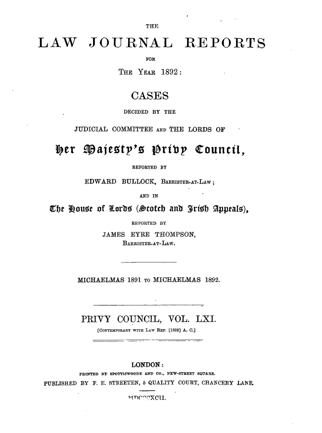 handle is hein.journals/lawjrnl327 and id is 1 raw text is: 


THE


LAW JOURNAL REPORTS
                         FOE
                   THE YEAR 1892:



                      CASES

                    DECIDED BY THE

         JUDICIAL COMMITTEE AND THE LORDS OF




                      REPORTED BY

           EDWARD BULLOCK, BARRISTER-AT-LAW;

                        AND IN

   Ebt 3houac of torbo (A'coteb anb 3rieb 9pteaI),


             REPORTED BY

      JAMES EYRE THOMPSON,
          BARRISTER-AT-LAw.




MICHAELMAS 1891 TO MICHAELMAS 1892.





PRIVY COUNCIL, VOL. LXI.
     [CONTEMPORARY WITH LAW REP. [1892] A. C.]


                    LONDON:
        PRINTED BY SPOTTISWOODE AND CO., NEW-STREET SQUARE.
PUBLISHED BY F. E. STREETEN, 5 QUALITY COURT, CHANCERY LANE
                    PT)C,ClXCII.


