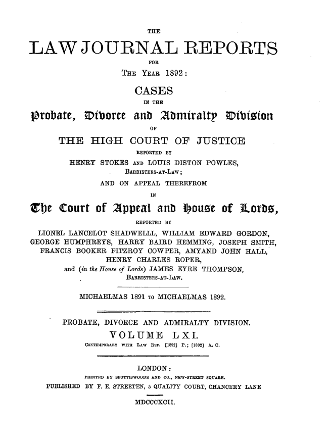 handle is hein.journals/lawjrnl328 and id is 1 raw text is: 


THE


LAW JOURNAL REPORTS
                         FOR
                   THE YEAR 1892:

                      CASES
                        IM THE

]probate, 0iborce anb Zbmiraltp ;Dibimion
                         OF

      THE HIGH COURT OF JUSTICE
                      REPORTED BY
        HENRY STOKES AND LOUIS DISTON POWLES,
                    BAIRISTERS-AT-LAW;
               AND ON APPEAL THEREFROM
                         IN

Zbe Court of Afppeat anb pouge of JLorbs,
                      REPORTED BY
  LIONEL LANCELOT SHADWELLL, WILLIAM EDWARD GORDON,
GEORGE HUMPHREYS, HARRY BAIRD HEMMING, JOSEPH SMITH,
  FRANCIS BOOKER FITZROY COWPER, AMYAND JOHN HALL,
                HENRY CHARLES ROPER,
       and (in the House of Lords) JAMES EYRE THOMPSON,
                    BARRISTERS-AT-LAw.

          MICHAELMAS 1891 To MICHAELMAS 1892.


       PROBATE, DIVORCE AND ADMIRALTY DIVISION.

                 VOLUME LXI.
            CoSTEmroRARY  WITH  LAW  REP. [1892] P.; [1892] A. C.


                      LONDON:
           PRINTED BY SPOTTISWOODE AND CO., NEW-STREET SQUARE.
    PUBLISHED BY F. E. STREETEN, 5 QUALITY COURT, CHANCERY LANE

                      MDCCCXCII.


