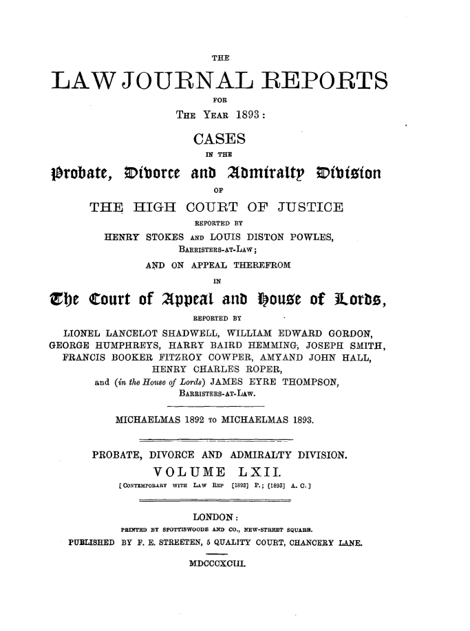 handle is hein.journals/lawjrnl332 and id is 1 raw text is: 




                         THE


LAW JOURNAL REPORTS
                         FOR
                   THE YEAR 1893:

                      CASES
                        IN THE

Iorobatc, Eiborce arib 2fbmiraltp' ;Dibioion
                         OF

      THE HIGH COURT OF JUSTICE
                      REPORTED BY
        HENRY STOKES AND LOUIS DISTON POWLES,
                    BARRISTERS-AT-LAW;
               AND ON APPEAL THEREFROM
                         IN

Zbe Court of A(ppeal anb f)ougc of lLorbi,
                      REPORTED BY
  LIONEL LANCELOT SHADWELL, WILLIAM EDWARD GORDON,
GEORGE HUMPHREYS, HARRY BAIRD HEMMING, JOSEPH SMITH,
  FRANCIS BOOKER FITZROY COWPER, AMYAND JOHN HALL,
                HENRY CHARLES ROPER,
       and (in the House of Lords) JAMES EYRE THOMPSON,
                    BARRISTERS-AT-LAW.

          MICHAELMAS 1892 TO MICHAELMAS 1893.


       PROBATE, DIVORCE AND ADMIRALTY DIVISION.

                VOLUME LXII.
           [CoNTmroARY WITH LAW REP [1893] P.; (1893] A. C.


                      LONDON:
           PRINTED BY SPOTTISWOODB AND CO., NEW-STREET SQUARE.
   PUBLISHED BY F. E. STREETEN, 6 QUALITY COURT, CHANCERY LANE.

                     MDCCCXCIII.


