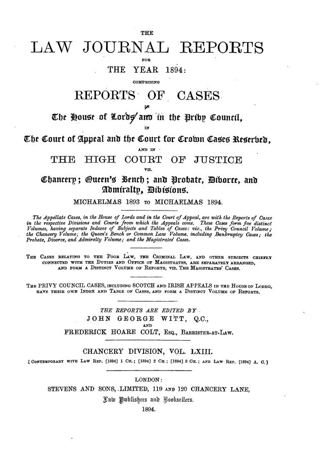 handle is hein.journals/lawjrnl334 and id is 1 raw text is: 



                                  THE


  LAW JOURNAL REPORTS
                                  FOR

                        THE YEAR 1894:

                                COMPRISING

               REPORTS OF. CASES.


        Ebjt 3LOue~ Of tLorbyatL -in tbit Vribp Counrtl,
                                   IN

Cb)e   ourt of   ppcaI anb the Court for Crotin Caaz        teerbeb,
                                 ANCD IN

        THE HIGH COURT OF JUSTICE
                                   PIE.

     Qbanterp; Ouren'9 33enrb; anb protate, Diborre, anb
                       ftmfraLtp, Tib ieion.

              MICHAELMAS 1893 To MICHAELMAS 1894.

   The Appellate Cases, in the House of Lords and in the Court of Appeal, are with the Reports of Cases
 in the respective Divisions and Courts from which the Appeals come. These Cases form five distinct
 Volumes, having separate Indexes of Subjects and Tables of Cases: viz., the Priy Council Volume;
 the Chancery Volume; the Queen's Bench or Common Law Volume, including Bankruptcy Cases; the
 Probate, Divorce, and Admiralty Volume; and the Magistrates' Cases.


 THE CASES RELATING TO THE POOR LAW, THE CRIMINAL LAW, AND OTHER SUBJECTS CHIEFLY
     CONNECTED WITH THE DUTIES AND OFFICE OF MAGISTRATES, ARE SEPARATELY ARRANGED,
          AND FORM A DISTINCT VOLUME OF REPORTS, VIz. THE ]MAGISTRATES' CASES.


 TE PRIVY COUNCIL CASES, INCLUDING SCOTCH AND IRISH APPEALS IN THE HOUSE OF LORHDI,
    HAVE THEIR OWN INDEX AND TABLE OF CASES, AND FORM A DISTINCT VOLUME OF ]EPORTS.


                      THE REPORTS ARE EDITED BY.
                  JOHN     GEORGE       WITT, Q.C.,
                                  AND
            FREDERICK HOARE COLT, ESQ., BARRISTER-AT-LAw.


                 CHANCERY     DIVISION, VOL. LXIII.
 [CONTEMPORARY WITH LAW REP. [1894] 1 CH.; [1894] 2 Cu.; [1894] 3 OH.; AND LAW REP. [1894] A. 0.]


                                LONDON:
       STEVENS AND    SONS, LIMITED, 119 AND 120 CHANCERY LANE,
                       Sab Vublistrs zmk  ookselltrs.
                                  1894.


