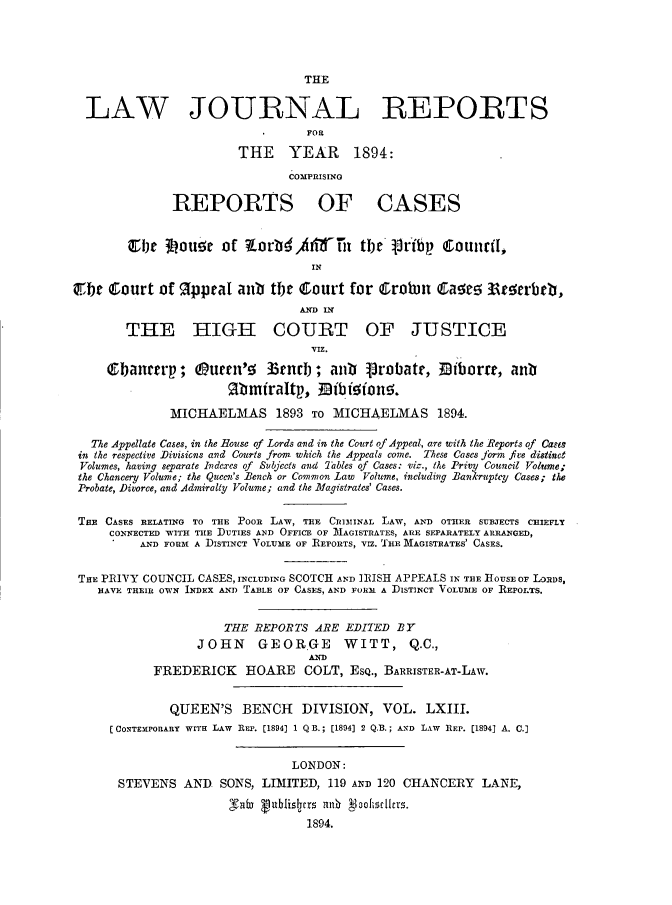 handle is hein.journals/lawjrnl335 and id is 1 raw text is: 




                                 THE


  LAW JOURNAL REPORTS
                                  FOR

                        THE YEAR 1894:

                               COMPRISING

              REPORTS OF CASES


        CbIe 3ouzr of 7-orti tiTix        tbe lribtp CounciI,
                                  IN

45be Court of %ppraI ant tbt       ourt for Crobin Ca     !5 li crbb,
                                 AND IN
        THE H IGH£ COURT OF JUSTICE
                                  VIZ.

     QSbanrtp;      uern'5 33tnrb ; antib   robatr,    iborre, anti
                      Rbmiraltp, nib fofon!5.

              MICHAELMAS 1893 TO MICHAELMAS 1894.

   The Appellate Cases, in the House of Lords and in the Court of Appeal, are with the Reports of Cases
 in the respective Divisicns and Courts from which the Appeals come. These Cases jbrm fue distinct
 Volumes, having separate Indexes of Subjects and Tles of Cases: viz., the Privy Council Volume;
 the Chancery Volume; the Queen's Bench or Common Law Volume, including Bankruptcy Cases; the
 Probate, Diporce, and Admiralty Volume; and the Magistrates' Cases.


 THE CASES RELATING TO THE POOR LAW, THE CRI3IINAL LAW, AND OTHER SUBJECTS CHIEFLY
     CONNECTED WITH THE DUTIES AND OFFICE OF MAGISTRATES, ARE SEPARATELY ARRANGED,
          AND FORM A DISTINCT VOLUME OF REPORTS, VIz. 'IE MAGISTRATES' CASES.


 THE PRIYY COUNCIL CASES, INCLUDING SCOTCH AND IRISH APPEALS IN THE HOUSE OF LORDS,
    HAVE THEIR OWN INDEX AND TABLE OF CASES, AND FORM A DISTINCT VOLUME OF REPOETS.


                      THE REPORTS ARE EDITED BY
                  JOHN     GEORGE      WITT, Q.C.,
                                  AND
            FREDERICK HOARE COLT, ESQ., BARRISTER-AT-LAw.


              QUEEN'S BENCH      DIVISION, VOL. LXIII.
     (CONTEMPORARY WITH LAW REP. [1894] 1 Q B.; [1894] 2 Q.B.; AND LAW REP. [1894] A. C.]


                                LONDON:
       STEVENS AND SONS, LIMITED, 119 AND 120 CHANCERY LANE,
                       Sub Vutblislcrs an oofisdcrs.
                                  1894.


