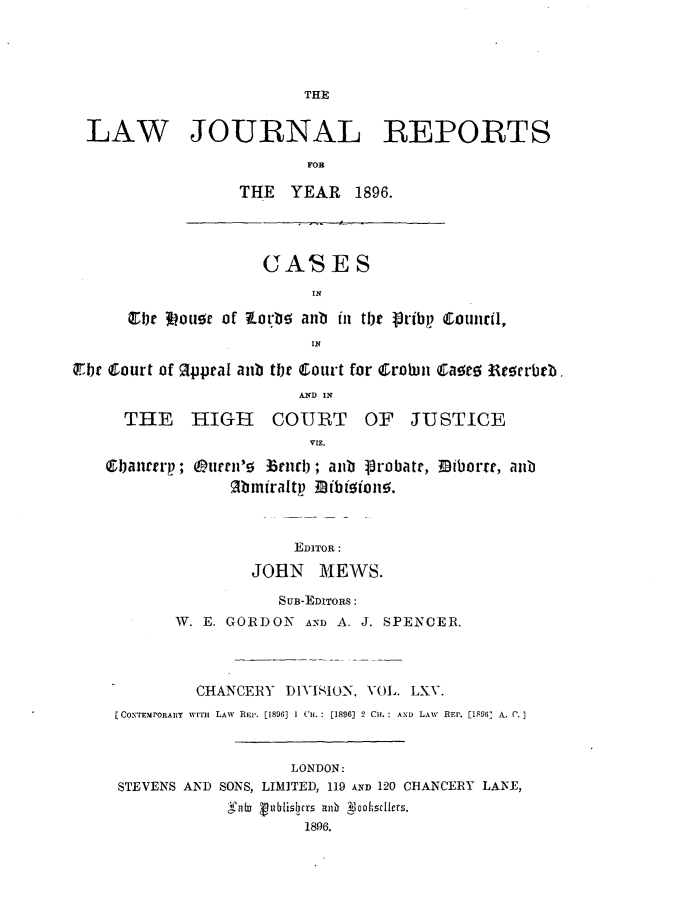 handle is hein.journals/lawjrnl344 and id is 1 raw text is: 




                         THE


 LAW JOURNAL REPORTS

                         FOR

                  THE  YEAR   1896.




                    GASSES
                         IN

      Crbe Iouoc of W.orbs anb in tb r e'rbp Couirl,
                         IN

$Fbc Court of Rppral aub tbr Coutrt for Crobin Ca~e0 Regerbr.
                        A.ND) IN

     THE HIGH COURT OF JUSTICE
                         VIZ.

   ®bant rp; urrn'!  limrb; anb 1robatt, Diborre, anb
                 lbiniraltp Bfbioion!Y.



                       EDITOR:

                   JOHN MEWS.

                      SUB-EDITORS:
           W. E. GORDON AND A. J. SPENCER.




             CHANCERY DIVISION, VOL. LXV.
     CONTEMPORARY wITH  LAW  REL,. [1896] 1 Cu. : [1896] 2 CH.: AXD LAiv REP. [1896' A. (.I



                       LONDON:
     STEVENS AND SONS, LIMITED, 119 AND 120 CHANCERY LANE,
                         'gi189 olers.
                         18-96.


