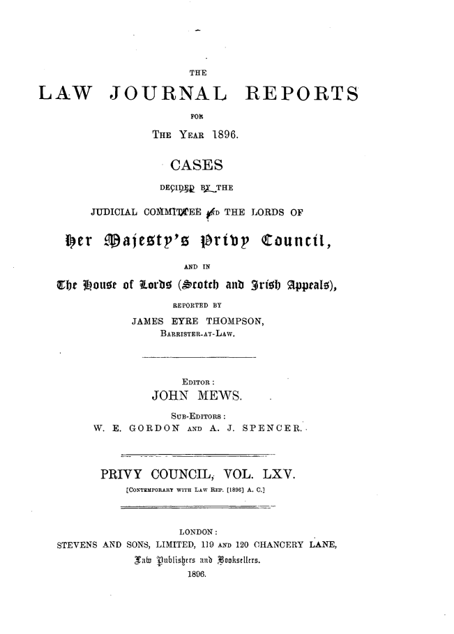 handle is hein.journals/lawjrnl346 and id is 1 raw text is: 








LAW JOURNAL REPORTS

                       FOR

                 THE YEAR 1896.


                    CASES

                  DEgIDq_ B,_THE

        JUDICIAL COmvMITAEE #4D THE LORDS OF

    i cr majetp'a toribp counicil,


                      AND IN

   itbt 3hou~e of orbt  (Oroteb anb 3ri0b AlppraI),

                    REPORTED BY

              JAMES EYRE THOMPSON,
                  BARRISTER-AT-LAW.




                      EDITOR:
                 JOHN MEWS.

                    SUB-EDITORS :
        W. E. GORDON AND A. J. SPENCER..




        PRIVY COUNCIL, VOL. LXV.
             [CONTEMPORARY WITH LAW REP. [1896] A. C.]


                  LONDON:
STEVENS AND SONS, LIMITED, 119 AND 120 CHANCERY LANE,
            Tbj Vublistcrs nmi  oohsr[Iers.
                    1896.



