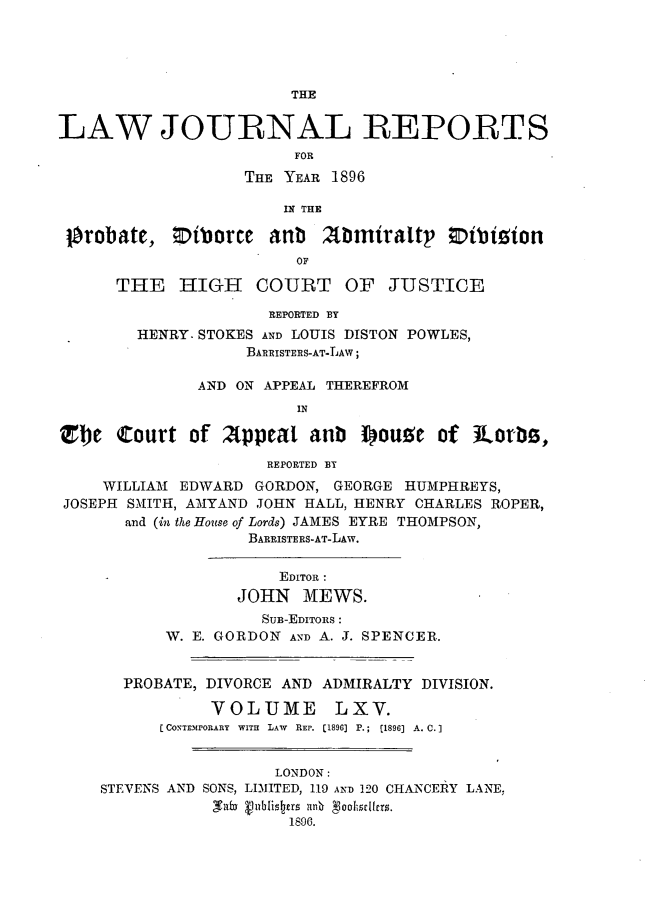 handle is hein.journals/lawjrnl347 and id is 1 raw text is: 





                        THE


LAW JOURNAL REPORTS
                        FOR

                   THE YEAR 1896

                       IN THE

 Orobatc, niborce anb Abmiraltp Otbizion
                        OF

      THE   HIGH    COURT OF      JUSTICE

                      REPORTED BY
        HENRY. STOKES AND LOUIS DISTON POWLES,
                   BARRISTERS-AT-LAW;

              AND ON APPEAL THEREFROM
                        IN

Zbe Court of Afppeat aub I)ou!c of Jiorbz,

                     REPORTED BT
     WILLIAM EDWARD GORDON, GEORGE HUMPHREYS,
 JOSEPH SMITH, AMYAND JOHN HALL, HENRY CHARLES ROPER,
       and (in the House of Lords) JAMES EYRE THOMPSON,
                   BARRISTERS-AT-LAW.


                       EDITOR:
                  JOHN MEWS.
                     Sun-EDITORS :
           W. E. GORDON AND A. J. SPENCER.


       PROBATE, DIVORCE AND ADMIRALTY DIVISION.

                VOLUME LXV.
           CONTEMrORARY  WITH  LAW  REP. [1896] P.;  (1896] A. C.1


                      LONDON:
    STEVENS AND SONS, LIMITED, 119 AND 120 CHANCERY LANE.
                -T uby 1 896i.st   nn  goahsclitrs.
                        1896.


