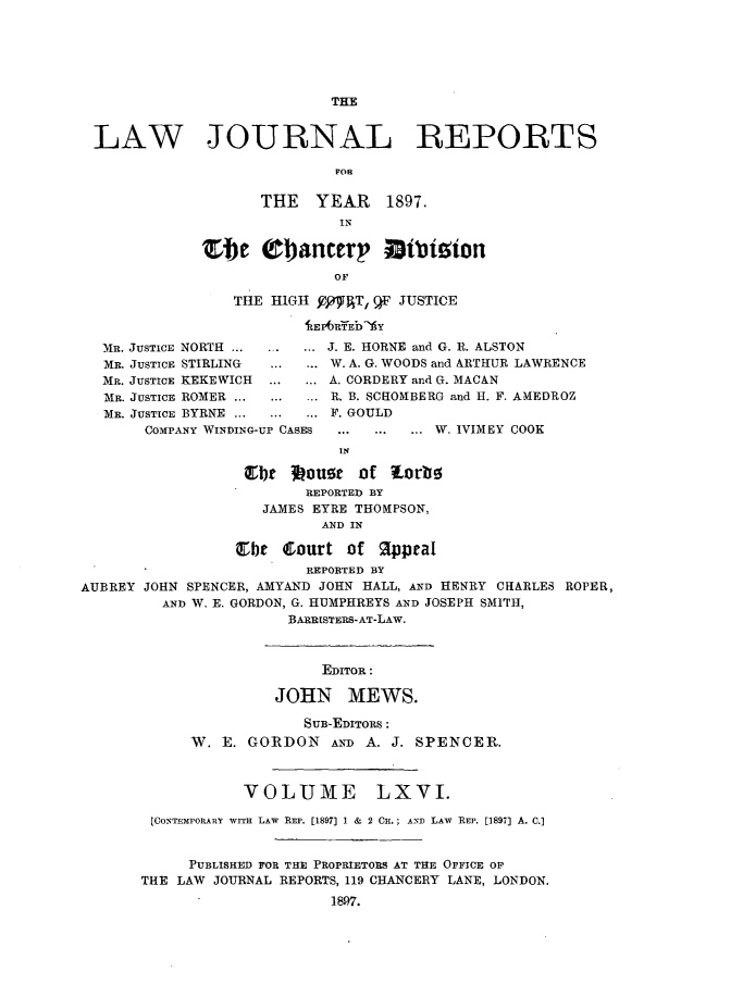 handle is hein.journals/lawjrnl349 and id is 1 raw text is: 






                            THE


 LAW JOURNAL REPORTS

                            FOR

                    THE   YEAR    1897.
                             IN

             Ste Obancerp Bibizion
                            OF

                 THE HIGH YYWAT, F JUSTICE
                         11E AlfEb -AY

  MR. JUSTICE NORTH .....J. E. HORNE and G. R. ALSTON
  MR. JUSTICE STIRLING     W. A. G. WOODS and ARTHUR LAWRENCE
  MR. JUSTICE KEKEWICH  ....... A. CORDERY and G. MAC&N
  MR. JUSTICE ROMER ........... R. B. SCROMBERG and H. F. AMEDROZ
  MR. JUSTICE BYRNE ........... F. GOULD
       COMPANY WINDING-UP CASES  .. ...... W. IVIMEY COOK
                            IN

                  Qlbt 34oug of Lorbo
                         REPORTED BY
                    JAMES EYRE THOMPSON,
                           AND IN

                 Cbe Court of Appeal
                         REPORTED BY
AUBREY JOHN SPENCER, AMYAND JOHN HALL, AND HENRY CHARLES ROPER,
         AND W. E. GORDON, G. HUMPHREYS AND JOSEPH SMITH,
                       BARRISTERS-AT-LAW.



                           EDITOR:

                     JOHN MEWS.

                         SUB-EDITORS:
            W. E. GORDON AND A. J. SPENCER.



                  VOLUME LXVI.

        [CONTVEMPORARY WITh LAW REP. [1897] 1 & 2 C.; AND  LAW REP. [1897] A. C.]


            PUBLISHED FOR THE PROPRIETORS AT THE OFFICE OF
       THE LAW JOURNAL REPORTS, 119 CHANCERY LANE, LONDON.
                            1897.


