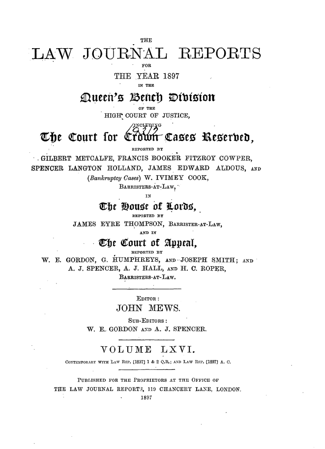 handle is hein.journals/lawjrnl350 and id is 1 raw text is: 




                         THE

LAW JOURNAL REPORTS
                         FOR

                   THE  YEAR  1897
                          THE

           Queed's )ernc)         biion
                        OF TEE
                HIGIP COURT OF JUSTICE,


  Zbe   Court   for           ta       *n Ee erbel,
                       REPORTED BY
  GILBERT METCALFE, FRANCIS BOOKER FITZROY COWPER,
SPENCER LANGTON  HOLLAND, JAMES  EDWARD   ALDOUS, AND
             (Bankruptcy Cases) W. IVIMEY COOK,
                    BARRISTERS-AT-LAW,
                          IN

               Ett  Voude   of kartie,
                       REPORTED BY
         JAMES  EYRE THOMPSON, BARRISTER-AT-LAW,
                         AND IN

               Sbe  (ourt  of !appral,
                       REPORTED BY
  W. E. GORDON, G. HUMPHREYS, AND JOSEPH SMITH; AND
        A. J. SPENCER, A. J. HALL, AND H. C. ROPER,
                    BARRISTERS-AT-LAW.


                        EDITOR:
                   JOHN MEWS.

                      SUB-EDITORS:
             W. E.. GORDON AND A. J. SPENCER.


                VOLUME LXVI.
        CONTiMPOrARY wrra LAW REP. [1897) 1 & 2 Q.B.; AND LAW REP. [1897] A. 0.


          PUBLISHED FOR THE PROPRIETORS AT THE OFFICE OF
     THE LAW JOURNAL REPORT3, 119 CHANCERY LANE, LONDON.
                         1897


