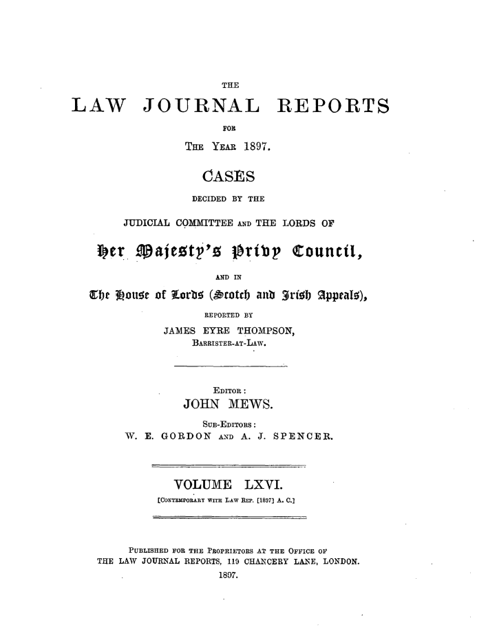 handle is hein.journals/lawjrnl351 and id is 1 raw text is: 








THE


LAW JOURNAL REPORTS

                        FOR

                  THE YEAR 1897.


                    CASES

                    DECIDED BY THE


        JUDICIAL COMMITTEE AND THE LORDS OF


    4. filajestf's lrtbp Council,

                      AND IN

   ~fj~Eb ouse of KLorts (&totch anb 3rish Sppeals),


            REPORTED BY

      JAMES EYRE  THOMPSON,
          BARRISTER-AT-LAW.




              EDITOR:
         JOHN   MEWS.

            SUB-EDITORS:
W. E. GORDON   AND A. J. SPENCER.


   VOLUME LXVI.
(CONTMPoLnY WITH LAW REP. [1897] A. .]


     PUBLISHED FOR THE PROPRIETORS AT THE OFFICE OF
THE LAW JOURNAL REPORTS, 119 CHANCERY LANE, LONDON.
                   1807.


