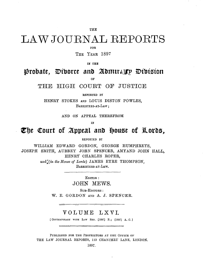 handle is hein.journals/lawjrnl352 and id is 1 raw text is: 





                        THE


LAW JOURNAL REPORTS
                        FOR
                   THE YEAR 1897

                       IN THE

 lbrobate,  Iiborcc   anb      2Dntlry  Iibizion
                        OF

      THE HIGH COURT OF JUSTICE

                      REPORTED BY
        HENRY STOKES AND LOUIS DISTON POWLES,
                   BARRISTERS-AT-LAY;

              AND ON APPEAL THEREFROM
                        IN

Z1)e  Court  of  Appeal   anD  ISouse  of ILor  s,
                     REPORTED BY
     WILLIAM EDWARD GORDON, GEORGE HUMPEREYS,
JOSEPH SMITH, AUBREY JOHN SPENCER, AMYAND JOHN HALL,
               HENRY  CHARLES ROPER,
       and'(in the House of Lords) JAMES EYRE THOMPSON,
                   BARRISTERS-AT-LAW.


                      EDITOR :
                  JOHN   MEWS.
                     SuB-EmTORs :
           W. E. GORDON AND A. J. SPENCER.



               VOLUME LXVI.
          C CONTEMPORARY WITH LAW REP. (18911 P.; [1897] A. C. j



          PUBLISHED FOR THE PROPRIETORS AT THE OFFICE OF
      THE LAW JOURNAL REPORTS, 110 CHANCERY LANE, LONDON.
                       1897.


