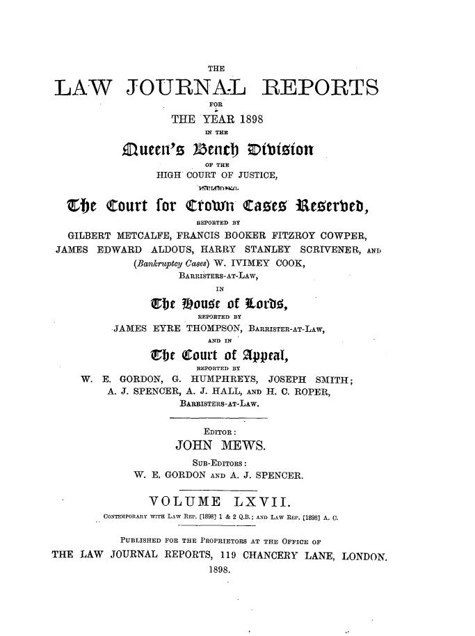 handle is hein.journals/lawjrnl354 and id is 1 raw text is: 





                        THE

LAW JOURNAL REPORTS
                         FOR
                   THE  YEAR  1898
                        IN THE

           Aueen's6   IZend)   Ottition
                        OF THE
                HIGH COURT OF JUSTICE,


  etc Court for tornf taves ieerbtb,
                       REPORTED BY
   GILBERT METCALFE, FRANCIS BOOKER FITZROY COWPER,
 JAMES EDWARD   ALDOUS, HARRY STANLEY  SCRIVENER, AND
             (Bankruptcy Cases) W. IVIMEY COOK,
                    BARRISTERS-AT-LAW,
                          IN

               Ebt  #)ouqe of tlortid,
                       REPORTED BY
         -JAMES EYRE THOMPSON, BARRISTER-AT-LAw,
                        AND IN

               Ebt  (ourt  of appeal,
                       REPORTED BY
     W. E. GORDON, G. HUMPHREYS,  JOSEPH SMITH;
         A. J. SPENCER, A. J. HALL, AND H. C. ROPER,
                    BARRISTERS-AT-LAW.


                        EDITOR:
                   JOHN MEWS.
                      SUB-EDITORS:
             W. E. GORDON AND A. J. SPENCER.


               VOLUME LXVII.
        CONTEMPORARY WITH LAW REP. [1898] 1 & 2 Q.B.; AND LAW REP. [1898] A. 0.

           PUBLISHED FOR THE PROPRIETORS AT THE OFFICE OF
THE LAW  JOURNAL  REPORTS, 119 CHANCERY LANE, LONDON.
                         1898.



