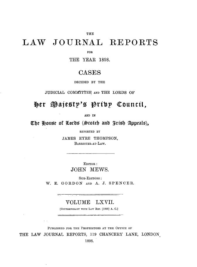 handle is hein.journals/lawjrnl355 and id is 1 raw text is: 






                      THE

LAW JOURNAL REPORTS

                      FOR

                THE  YEAR  1898.


                    CASES

                  DECIDED BY THE

        JUDICIAL COMM1TTEE AND THE LORDS OF


    ISet  Sajesty's lbrity Counct,

                     AND IN

   oe  ioute of iarb (orotcb anb trib appeals),

                    REPORTED BY

              JAMES EYRE THOMPSON,
                  BARRISTER-AT-LAW.


    EDITOR:
JOHN   MEWS.


            SUB-EDIToRS :
W. E. GORDON  AND A. J. SPENCER.


  VOLUME LXVII.
[CONTEmronAY WITH LAW REP. [1898] A. C.]


          PUBLISHED FOR THE PROPRIETORS AT THE OFFICE OF
THE LAW JOURNAL REPORTS, 119 CHANCERY LANE, LONDON
                       1898.


