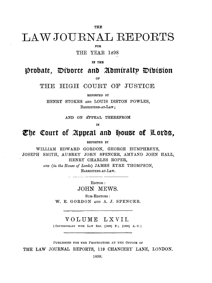 handle is hein.journals/lawjrnl356 and id is 1 raw text is: 




                        THE


LAW JOURNAL REPORTS
                        FOR
                  THE YEAR  1898

                       IN THE

 lbrobate,  Etborce   anb  20miralt Dibizion
                        OF

      THE   HIGH COURT OF JUSTICE

                     REPORTED BY
        HENRY STOKES AND LOUIS DISTON POWLES,
                   BARRISTERS-AT-LAW;

              AND ON APPEAL THEREFROM
                        IN

1)e   Court  of  Appeal   anb  I)ouse of  iLorbs,

                     REPORTED BY
     WILLIAM EDWARD GORDON, GEORGE BUMPHREYS,
JOSEPH SMITH, AUBREY JOHN SPENCER, AMYAND JOHN HALL,
               HENRY CHARLES ROPER,
       AND (in th6 House of Lords) JAMES EYRE THOMPSON,
                   BARRISTERS-AT-LAW.


                       EDITOR:
                  JOHN   MEWS.
                     SUB-EDITORS :
           W. E. GORDON AND A. J. SPENCER.



              VOLUME LXVII.
          [CONTEMPORARY  WITH  LAW  REr. [1898] P.;  [1898]  A. C.]



          PUBLISHED FOR THE PROPRIETORS AT THE OFFICE OF
THE  LAW JOURNAL REPORTS, 119 CHANCERY LANE, LONDON.
                       1898.


