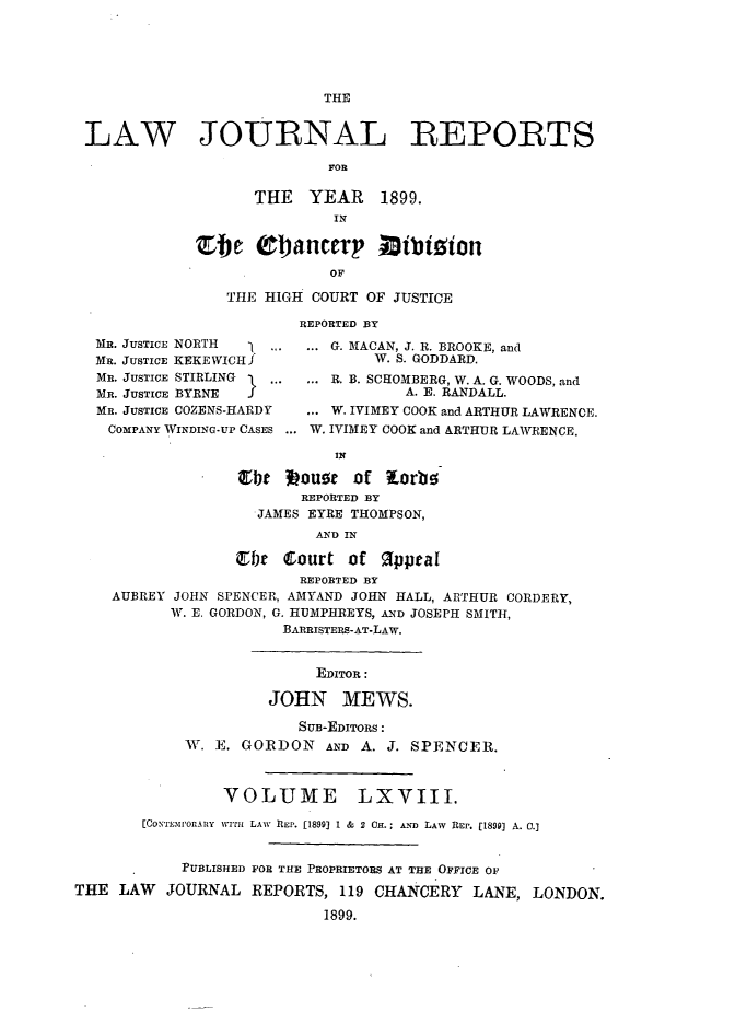 handle is hein.journals/lawjrnl357 and id is 1 raw text is: 





                           THE


 LAW JOURNAL REPORTS

                           FOR

                   THE   YEAR 1899.
                            IN

             Efe   (01ancery      5ibiion
                           OF

                THE HIGH COURT OF JUSTICE

                        REPORTED BY
  MR. JUSTICE NORTH \.... ... G. MACAN, J. R. BROOKE, and
  MR. JUSTICE KEKE WICH J       W. S. GODDARD.
  MR. JUSTICE STIRLING 1 ... ... R. B. SCHOMBERG, W. A. G. WOODS, and
  MR. JUSTICE BYRNE f               A. E. RANDALL.
  MR. JUSTICE COZENS-HARDY ... W. IVIMEY COOK and ARTHUR LAWRENCE.
    COMPANY WINDING-UP CASES ... W. IVIMEY COOK and ARTHUR LAWRENCE.

                            IN

                  Etbt  mouse of   orb
                        REPORTED BY
                    JAMES EYRE THOMPSON,
                          AND IN

                 ir   Court  of   1ppeal
                        REPORTED BY
    AUBREY JOHN SPENCER, AMYAND JOHN HALL, ARTHUR CORDERY,
          W. E. GORDON, G. HUMPHREYS, AND JOSEPH SMITH,
                      BARRISTERS-AT-LAW.


                          EDITOR:

                     JOHN MEWS.

                        SuB-EDITORS:
            W. E. GORDON   AND A. J. SPENCER.



                VOLUME LXVIII.

       [CONTr'.mor..ny wrifm LAW REP. (1899] 1 & 2 OH.; AND LAw REP. [1899] A. 0.]


           PUBLISHED FOR THE PROPRIETORS AT THE OFFICE OF

THE  LAW  JOURNAL  REPORTS, 119 CHANCERY   LANE, LONDON.

                           1899.


