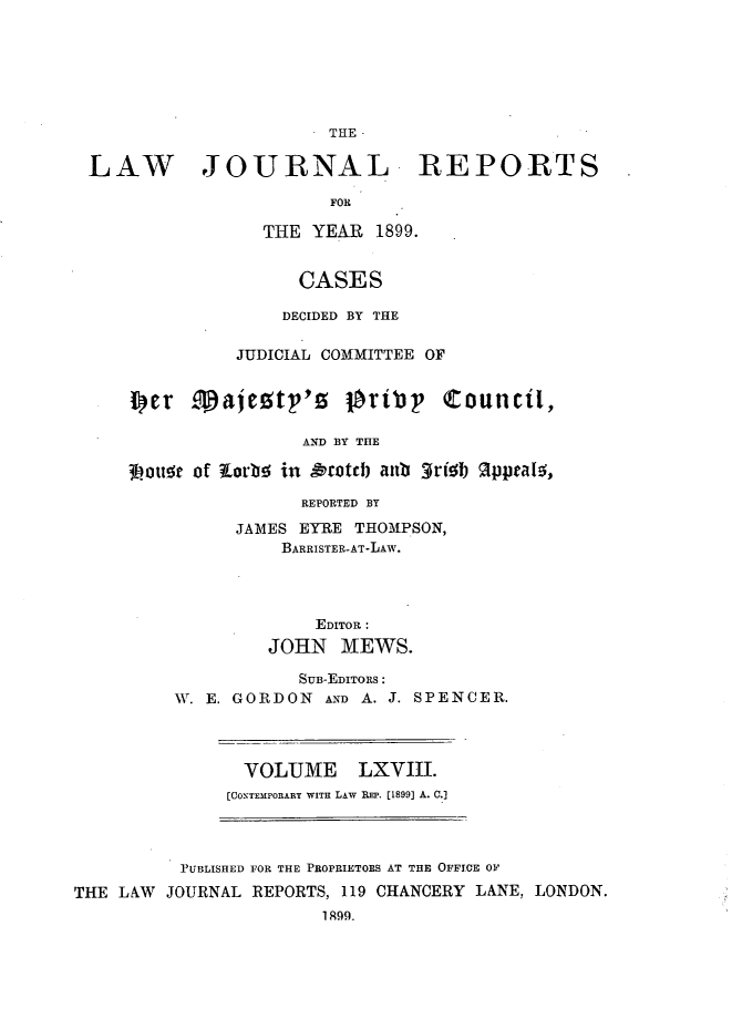 handle is hein.journals/lawjrnl359 and id is 1 raw text is: 







                       THE


LAW JOURNAL REPORTS

                       FOR

                THE  YEAR  1899.


                    CASES

                  DECIDED BY THE

              JUDICIAL COMMITTEE OF


    Iler   1ajesty's oriby       Council,

                    AND BY THE

    3Doute of tortbi in Arotch au 3rishb 1pptals,

                    REPORTED BY

              JAMES EYRE THOMPSON,
                  BARRISTER-AT-LAW.




                     EDITOR:
                 JOHN   MEWS.

                    SUB-EmIToRs:
        W. E. GORDON  AND A. J. SPENCER.


  VOLUME LXVIII.
[CONTEMPORARY WITH LAw REP. [1899] A. C.]


          PUBLISHED FOR THE PROPRIETORS AT THE OFFICE 01

THE LAW  JOURNAL REPORTS, 119 CHANCERY LANE, LONDON.
                       1899.


