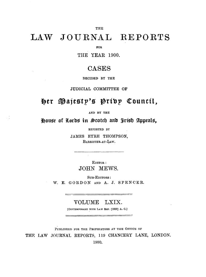 handle is hein.journals/lawjrnl363 and id is 1 raw text is: 





                      THE

LAW JOURNAL REPORTS

                      FOR

                THE  YEAR 1900.


                   CASES

                   DECIDED BY THE

              JUDICIAL COMMITTEE OF


    iSet cpajeztp'!5 joity       Council,

                    AND BY THE

    3ouse of torbs in Ototcb anb 3rib gpptal,

                    REPORTED BY


      JAMES EYRE THOMPSON,
          BARRISTER-AT-LAW.




             EDITOR:
         JOHN   MEWS.

            SUB-EDITORS:
W. E. GORDON  AND A. J. SPENCER.


  VOLUME LXIX.
[CONTEMPORARY WITH LAW REP. [1900] A. C.]


          PUBLISHED FOR THE PROPRIETORS AT THE OFFICE OF
THE LAW  JOURNAL REPORTS, 119 CHANCERY LANE, LONDON.
                       1900.


