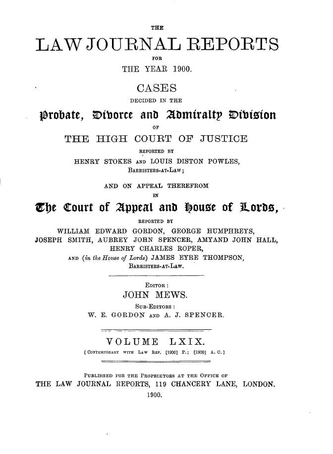 handle is hein.journals/lawjrnl364 and id is 1 raw text is: 


                        THE


LAW JOURNAL REPORTS
                        FOR
                  THE YEAR  1900.


                     CASES
                   DECIDED IN THE

 pbrobate,  Oiborce   anb  Abmiraltr   0ibition
                        OF

      THE    HIGH   COURT OF      JUSTICE
                     REPORTED BY
        HENRY STOKES AND LOUIS DISTON POWLES,
                   BARRISTERS-AT-LAW;

              AND ON APPEAL THEREFROM
                        IN

El)e  Court  of  Appeal  an Iouze of Aorbs,
                     REPORTED BY
     WILLIAM EDWARD GORDON, GEORGE HUMPHREYS,
JOSEPH SMITH, AUBREY JOHN SPENCER, AMYAND JOHN HALL,
               HENRY CHARLES ROPER,
       AND (in the House of Lords) JAMES EYRE THOMPSON,
                   BARRISTERS-AT-LAw.


                      EDITOR:
                  JOHN   MEWS.
                    SuB-EDITORS :
           W. E. GORDON AND A. J. SPENCER.



              VOLUME LXIX.
          [CONTEMPORARY  WITH  LAW  REP. [1900] P.;  [1900] A. C.


          PUBLISHED FOR THE PROPRIETORS AT THE OFFICE OF
THE LAW  JOURNAL REPORTS, 119 CHANCERY LANE, LONDON.
                       1900.



