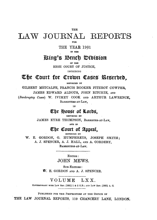 handle is hein.journals/lawjrnl366 and id is 1 raw text is: 







                          THE

  LAW JOURNAL REPORTS
                          FOR
                    THE  YEAR  1901
                          IN T E E

              fBing's  )zend)   (Diblitot
                          OF THE
                  HIGH COURT OF JUSTICE,
                        INCLUDING .

   Zfbe   Court   for       trobn tages ileerbeb,
                        REPORTED BY
    GILBERT METCALFE, FRANCIS BOOKER FITZROY COWPER,
         JAMES EDWARD  ALDOUS, JOHN RITCHIE, AND
  (Bankruptcy Cases) W. IVIMEY COOK AND ARTHUR LAWRENCE,
                     BARRISTERS-AT-LAW,
                           IN

                E1bt ?Eouse  of  orbi,
                        REPORTED BT
          JAMES  EYRE THOMPSON, BARRISTER-AT-LAW,
                         AD IN

                Ebt   Court of appeal,
                       REPORTED BY
     W.  E. GORDON, G. HUMPHREYS,  JOSEPH SMITH;
         A. J. SPENCER, A. J. HALL, AND A. CORDERY,
                     BARRISTERIS-AT-LAw.


                        EDITOR:
                    JOHN   MEWS.
                      SUB-EDITORS:
             W. E. GORDON AND A. J. SPENCER.


                VOLUME LXX.
        CONTEMPORARY WITH LAW REP. [1901] 1 & 2 K.B.; AND LAW REP. [1901] A. C.

           PUBLISHED FOR THE PROPRIETORS AT THE OFFICE OF
THE LAW  JOURNAL  REPORTS, 119 CHANCERY LANE, LONDON.


