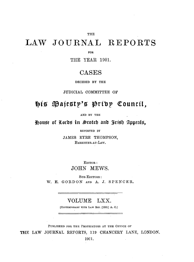 handle is hein.journals/lawjrnl367 and id is 1 raw text is: 






                      THE

LAW JOURNAL REPORTS

                      FOR

                THE  YEAR  1901.


                   CASES

                   DECIDED BY THE

              JUDICIAL COMMITTEE OF


    i)iz  .Tajeztp'z gority Council,

                    AND BY THE

   Lotse  of Korbg in rotch ant 3rishI gppeals,

                    REPORTED BY


      JAMES EYRE THOMPSON,
          BARRISTER-AT-LAW.




             EDITOR:
         JOHN   MEWS.

            SUB-EDITORS:
W. E. GORDON  AND A. J. SPENCER.


VOLUME


LXX.


[CONTEMPORARY WITH LAw REP. (19011 A. .]


          PUBLISHED FOR THE PROPRIETORS AT THE OFFICE OF
THE LAW  JOURNAL REPORTS, 119 CHANCERY LANE, LONDON.
                       1901.


