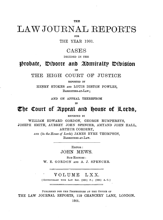 handle is hein.journals/lawjrnl368 and id is 1 raw text is: 




                        THE


LAW JOURNAL REPORTS
                        FOR
                  THE YEAR  1901.


                     CASES
                     DECIDED IN THE

 Probate,     iboree  anDb Abmiraltp       ibision
                        OF

      THE   HIGH COURT OF JUSTICE
                     REPORTED BY
        HENRY STOKES AND LOUIS DISTON POWLES,
                   BARRISTERS-AT-LAW;

              AND ON APPEAL THEREFROM
                        IN

Ztle  Court  of' Appeal   aub  I)ouze  of  Lorbo,
                     REPORTED BY
     WILLIAM EDWARD GORDON, GEORGE HUMPHREYS,
JOSEPH SMITH, AUBREY JOHN SPENCER, AMYAND JOHN HALL,
                  ARTHUR CORDERY,
       AND (in the House of Lords) JAMES EYRE THOMPSON,
                   BARRISTERS-AT-LAw.


                       EDITOR:
                  JOHN   MEWS.
                     SuB-EDIToRS:
           W. E. GORDON AND A. J. SPENCER.



               VOLUME       LXX.
          [CONTEMPORARY WITH LAW REP. [1901) P.; (1901) A. C.]


          PUBLISHED FOR THE PROPRIETORS AT THE OFFICE OF
THE  LAW JOURNAL REPORTS, 119 CHANCERY LANE, LONDON.
                       1901.


