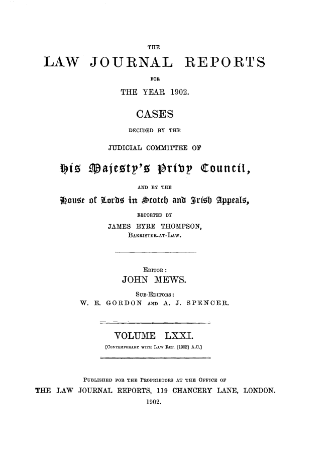 handle is hein.journals/lawjrnl371 and id is 1 raw text is: 




                      THE

LAW JOURNAL REPORTS

                      FOR

                THE  YEAR  1902.


                   CASES

                   DECIDED BY THE

              JUDICIAL COMMITTEE OF


   -)id  fMajetp's prity Council,

                    AND BY THE

   *?jouse of Lorb in  arotcb anb 3ri5h gppeaI,

                    REPORTED BY
              JAMES EYRE THOMPSON,
                  BARRISTER-AT-LAW.




                     EDITOR :
                JOHN   MEWS.

                   SUB-EDITORS:
        W. E. GORDON  A2n A. J. SPENCER.


  VOLUME LXXI.
[CONTrMpoRARy wITH LAW REP. [1902] A.C.]


          PUBLISHED FOR THE PROPRIETORS AT THE OFFICE OF
THE LAW  JOURNAL REPORTS, 119 CHANCERY LANE, LONDON.
                       1902.


