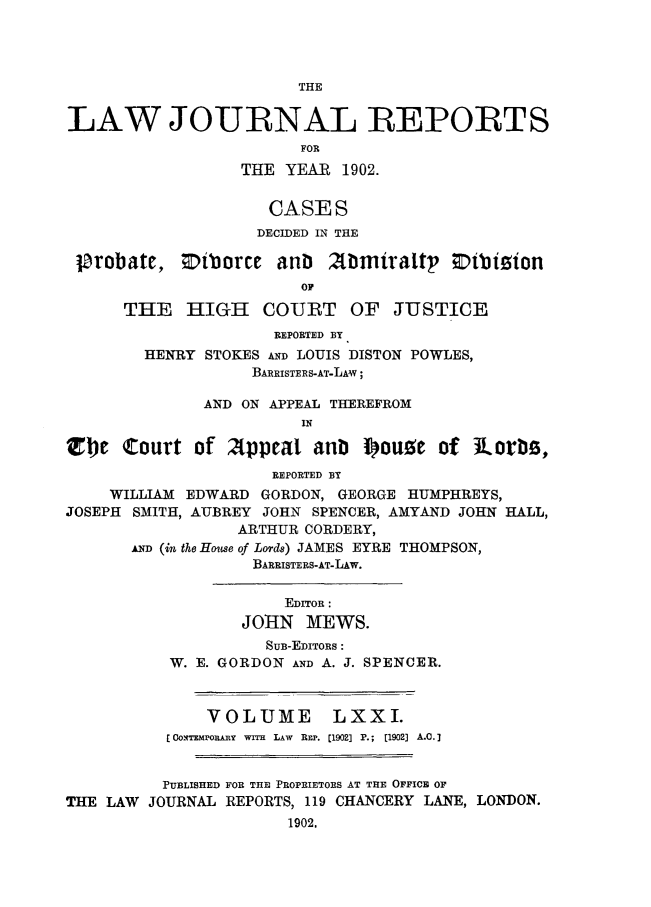 handle is hein.journals/lawjrnl372 and id is 1 raw text is: 




THE


LAW JOURNAL REPORTS
                        FOR
                  THE YEAR  1902.


                    CASES
                    DECIDED IN THE

 probate,   DNborce  anb  Abmiratt     DEtbiion
                        OF

      THE   HIGH COURT OF JUSTICE
                     REPORTED BY
        HENRY STOKES AND LOUIS DISTON POWLES,
                   BARRISTERS-AT-LAW;

              AND ON APPEAL THEREFROM


Zte   Court  of Appeal   anb  I)ouse  of Rot*s,
                     REPORTED BY
    WILLIAM EDWARD  GORDON, GEORGE HUMPHREYS,
JOSEPH SMITH, AUBREY JOHN SPENCER, AMYAND JOHN HALL,
                 ARTHUR CORDERY,
       AD (in the Houe of Lords) JAMES EYRE THOMPSON,
                   BARRISTERS-AT-LAW.


                      EDrroR :
                  JOHN  MEWS.
                    SuB-EDIToRs:
          W. E. GORDON AND A. J. SPENCER.



              VOLUME LXXI.
          [OoxTaponnY wrrH LAW REP. [1902] P.; (1902] A.C.]


          PUBLISHED FOR THE PROPRIETORS AT THE OFFICE OF
THE LAW JOURNAL REPORTS, 119 CHANCERY LANE, LONDON.
                      1902.



