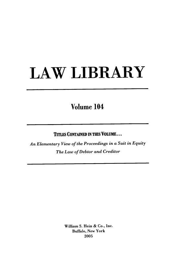 handle is hein.journals/lawlib104 and id is 1 raw text is: LAW LIBRARY

Volume 104

TITLES CONTAINED IN THIS VOLUME...
An Elementary View of the Proceedings in a Suit in Equity
The Law of Debtor and Creditor

William S. Hein & Co., Inc.
Buffalo, New York
2005


