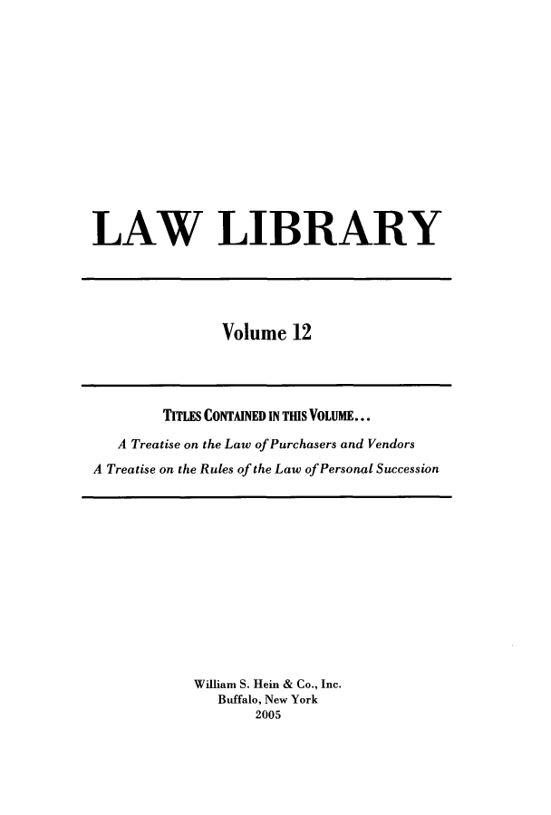 handle is hein.journals/lawlib12 and id is 1 raw text is: LAW LIBRARY

Volume 12

TITLES CONTAINED IN TIS VOLUME...
A Treatise on the Law of Purchasers and Vendors
A Treatise on the Rules of the Law of Personal Succession

William S. Hein & Co., Inc.
Buffalo, New York
2005


