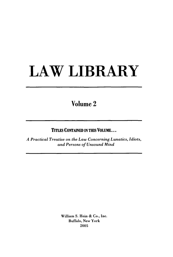handle is hein.journals/lawlib2 and id is 1 raw text is: LAW LIBRARY

Volume 2

TITLES CONTAINED IN THIS VOLUME...
A Practical Treatise on the Law Concerning Lunatics, Idiots,
and Persons of Unsound Mind

William S. Hein & Co., Inc.
Buffalo, New York
2005


