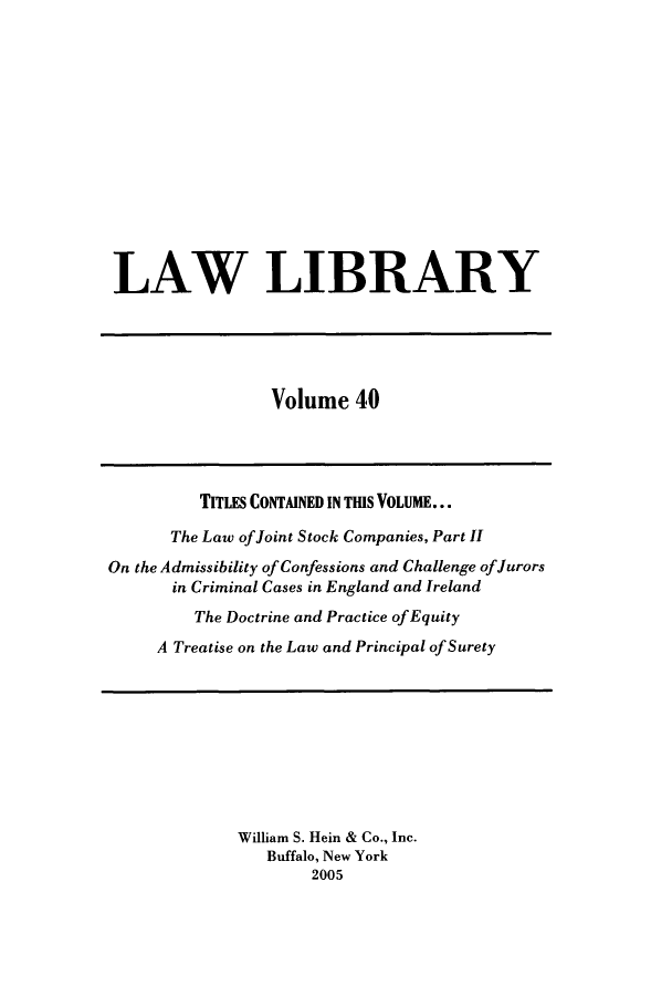 handle is hein.journals/lawlib40 and id is 1 raw text is: LAW LIBRARY

Volume 40

TITLES CONTAINED IN TIS VOLUME...
The Law ofJoint Stock Companies, Part II
On the Admissibility of Confessions and Challenge of Jurors
in Criminal Cases in England and Ireland
The Doctrine and Practice of Equity
A Treatise on the Law and Principal of Surety

William S. Hein & Co., Inc.
Buffalo, New York
2005



